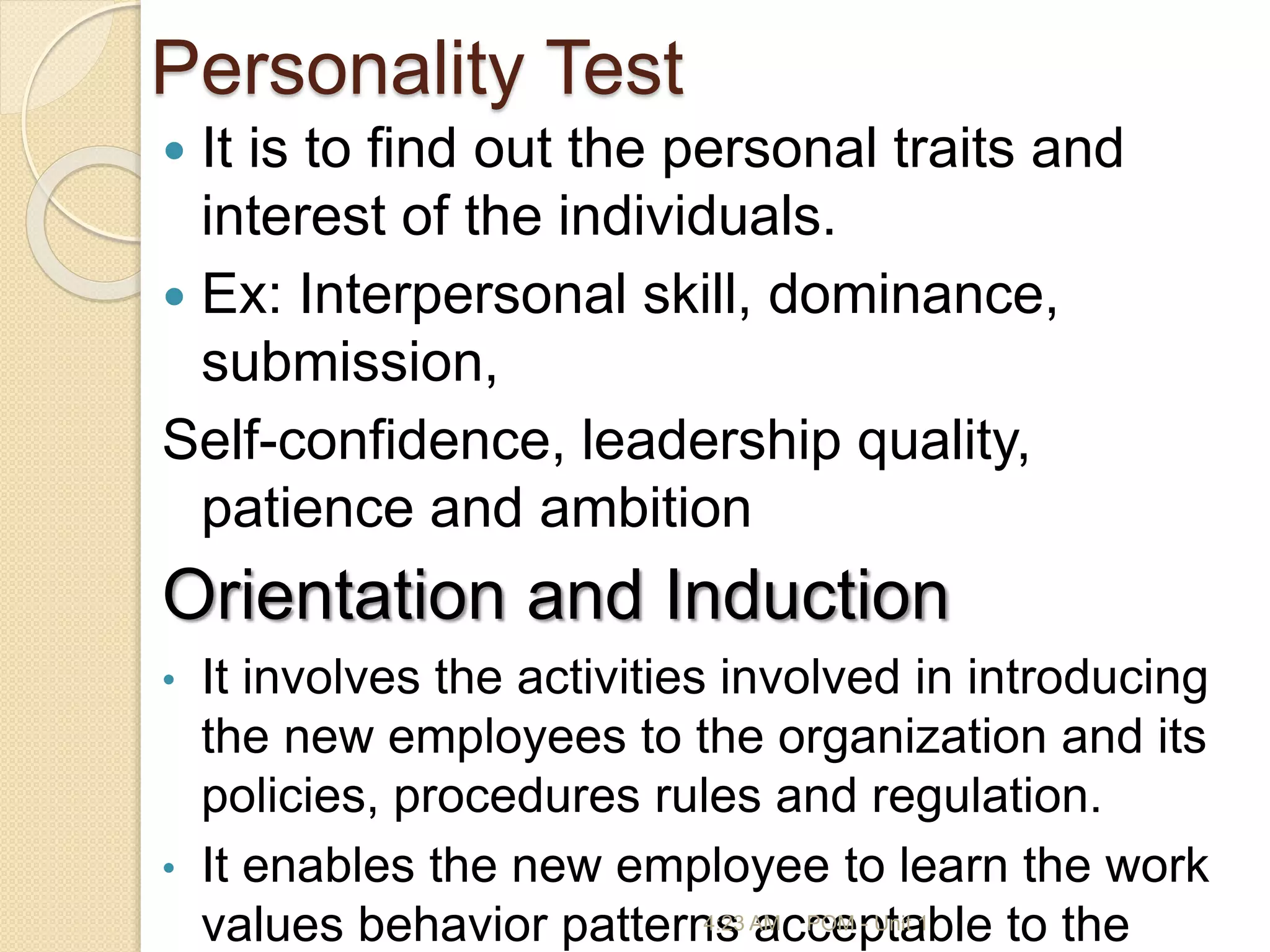 Personality Test
 It is to find out the personal traits and
interest of the individuals.
 Ex: Interpersonal skill, dominance,
submission,
Self-confidence, leadership quality,
patience and ambition
Orientation and Induction
• It involves the activities involved in introducing
the new employees to the organization and its
policies, procedures rules and regulation.
• It enables the new employee to learn the work
values behavior patterns acceptable to the
4:23 AM POM - Unit 1
 