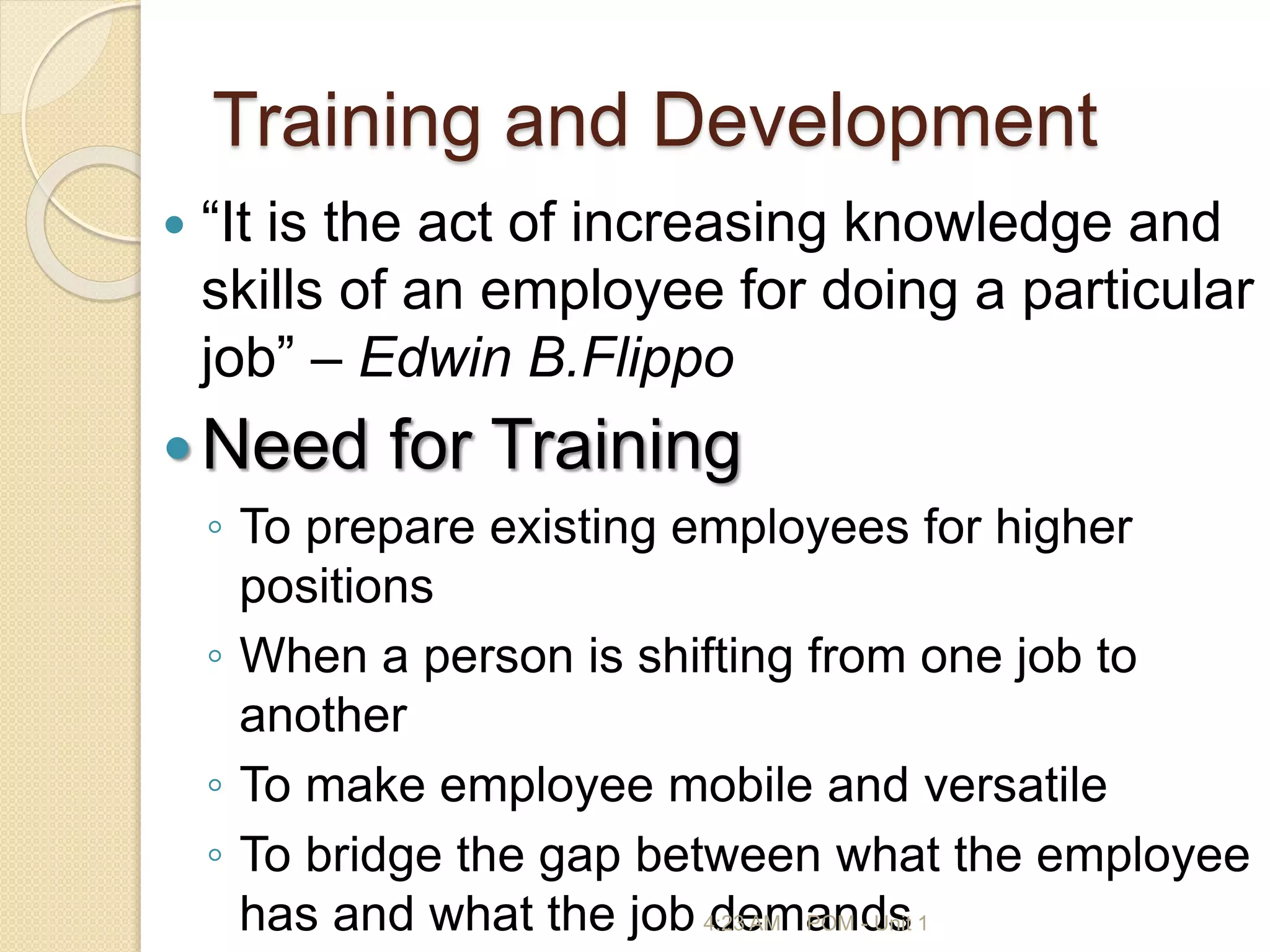Training and Development
 “It is the act of increasing knowledge and
skills of an employee for doing a particular
job” – Edwin B.Flippo
Need for Training
◦ To prepare existing employees for higher
positions
◦ When a person is shifting from one job to
another
◦ To make employee mobile and versatile
◦ To bridge the gap between what the employee
has and what the job demands
4:23 AM POM - Unit 1
 