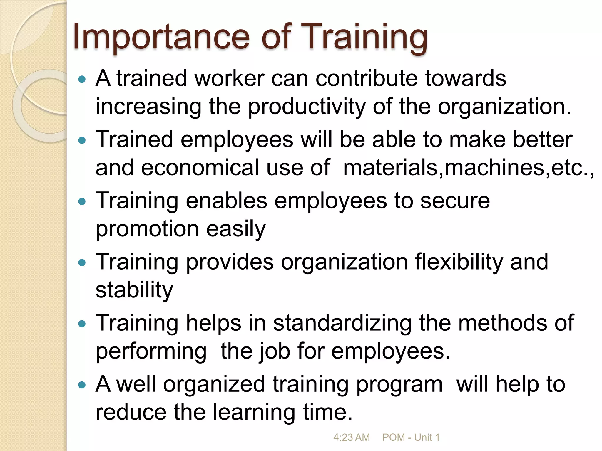Importance of Training
 A trained worker can contribute towards
increasing the productivity of the organization.
 Trained employees will be able to make better
and economical use of materials,machines,etc.,
 Training enables employees to secure
promotion easily
 Training provides organization flexibility and
stability
 Training helps in standardizing the methods of
performing the job for employees.
 A well organized training program will help to
reduce the learning time.
4:23 AM POM - Unit 1
 