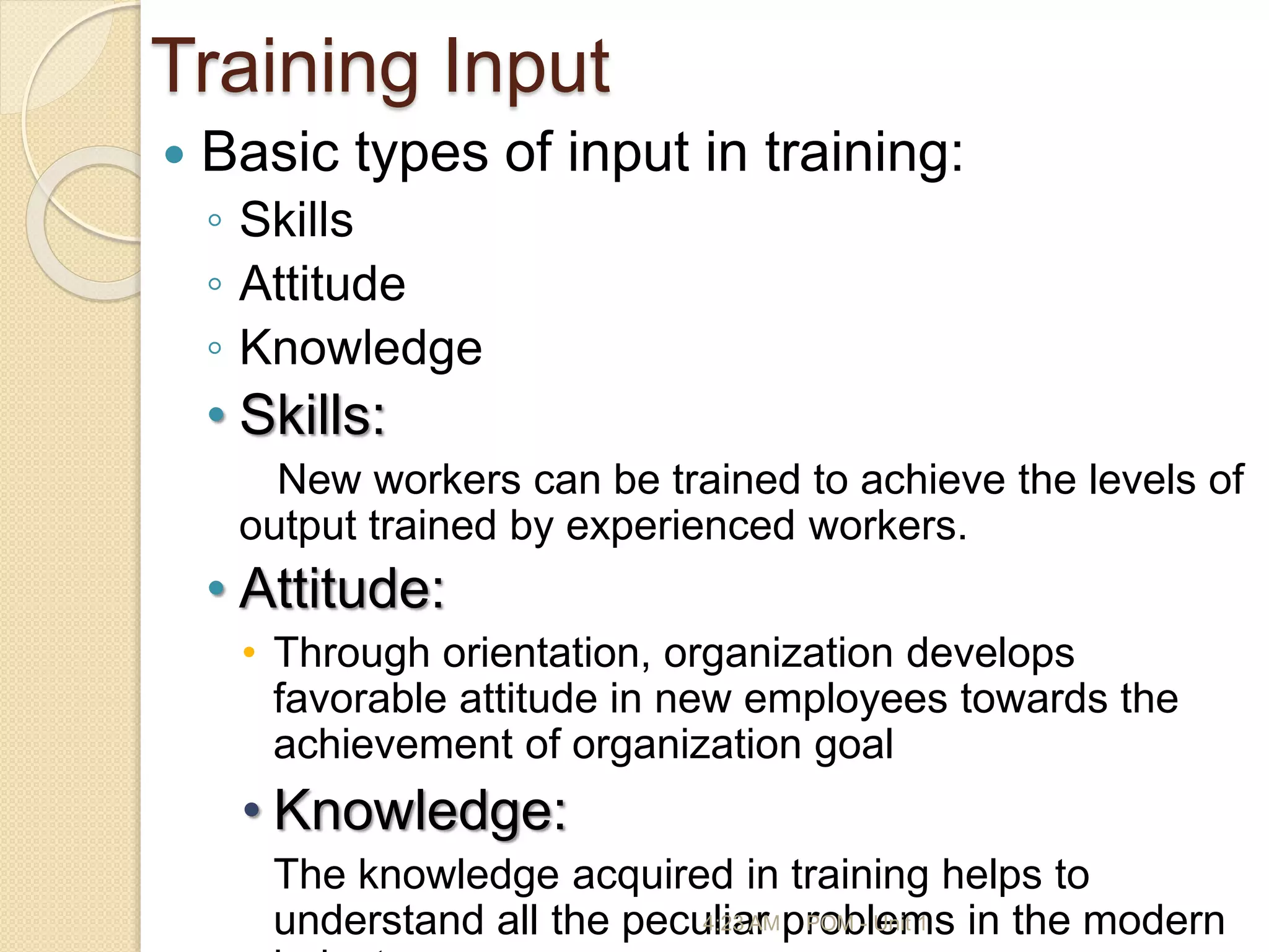 Training Input
 Basic types of input in training:
◦ Skills
◦ Attitude
◦ Knowledge
• Skills:
New workers can be trained to achieve the levels of
output trained by experienced workers.
• Attitude:
• Through orientation, organization develops
favorable attitude in new employees towards the
achievement of organization goal
• Knowledge:
The knowledge acquired in training helps to
understand all the peculiar problems in the modern
4:23 AM POM - Unit 1
 