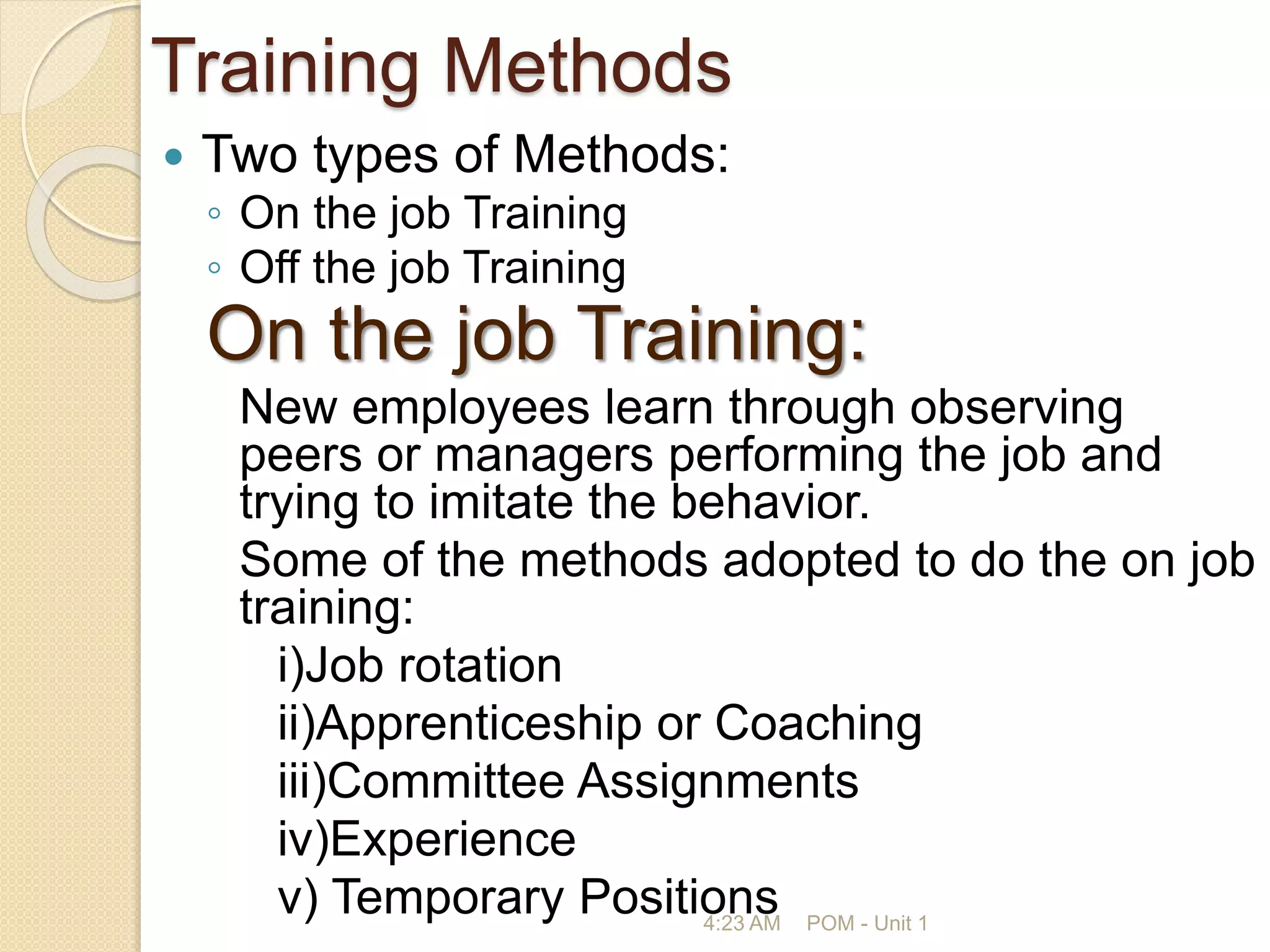 Training Methods
 Two types of Methods:
◦ On the job Training
◦ Off the job Training
On the job Training:
New employees learn through observing
peers or managers performing the job and
trying to imitate the behavior.
Some of the methods adopted to do the on job
training:
i)Job rotation
ii)Apprenticeship or Coaching
iii)Committee Assignments
iv)Experience
v) Temporary Positions
4:23 AM POM - Unit 1
 