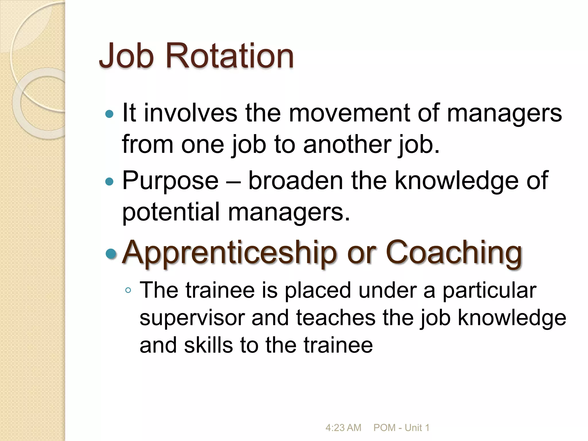 Job Rotation
 It involves the movement of managers
from one job to another job.
 Purpose – broaden the knowledge of
potential managers.
Apprenticeship or Coaching
◦ The trainee is placed under a particular
supervisor and teaches the job knowledge
and skills to the trainee
4:23 AM POM - Unit 1
 