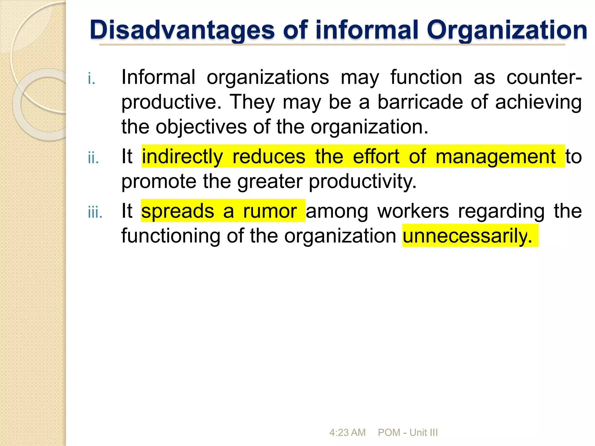 Disadvantages of informal Organization
i. Informal organizations may function as counter-
productive. They may be a barricade of achieving
the objectives of the organization.
ii. It indirectly reduces the effort of management to
promote the greater productivity.
iii. It spreads a rumor among workers regarding the
functioning of the organization unnecessarily.
4:23 AM POM - Unit III
 