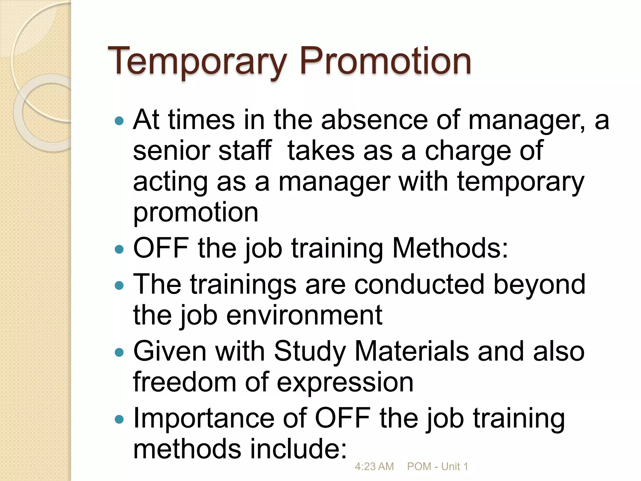 Temporary Promotion
 At times in the absence of manager, a
senior staff takes as a charge of
acting as a manager with temporary
promotion
 OFF the job training Methods:
 The trainings are conducted beyond
the job environment
 Given with Study Materials and also
freedom of expression
 Importance of OFF the job training
methods include: 4:23 AM POM - Unit 1
 