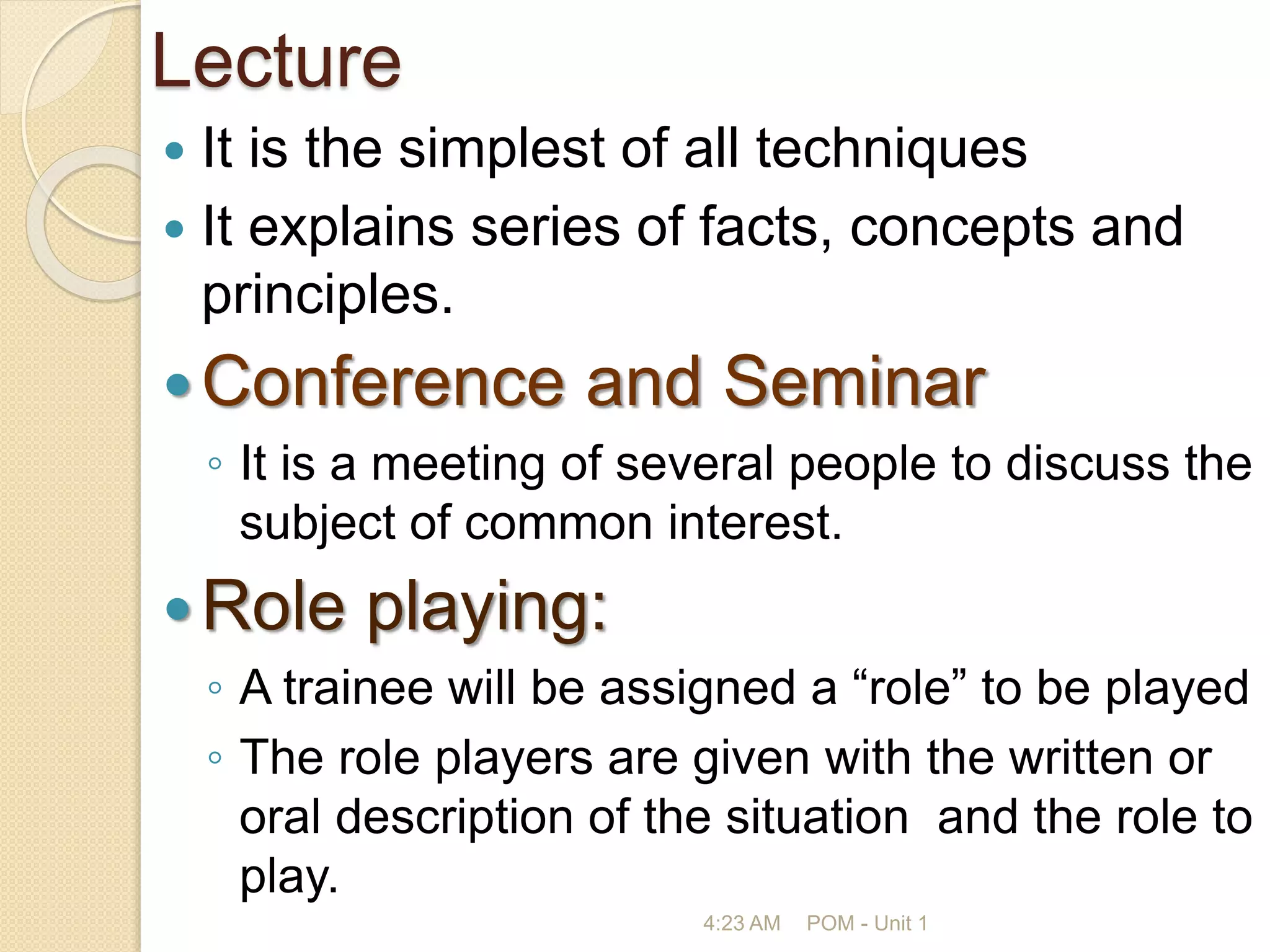 Lecture
 It is the simplest of all techniques
 It explains series of facts, concepts and
principles.
Conference and Seminar
◦ It is a meeting of several people to discuss the
subject of common interest.
Role playing:
◦ A trainee will be assigned a “role” to be played
◦ The role players are given with the written or
oral description of the situation and the role to
play.
4:23 AM POM - Unit 1
 