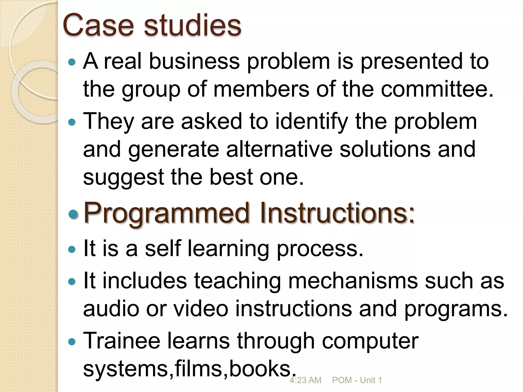 Case studies
 A real business problem is presented to
the group of members of the committee.
 They are asked to identify the problem
and generate alternative solutions and
suggest the best one.
Programmed Instructions:
 It is a self learning process.
 It includes teaching mechanisms such as
audio or video instructions and programs.
 Trainee learns through computer
systems,films,books.
4:23 AM POM - Unit 1
 