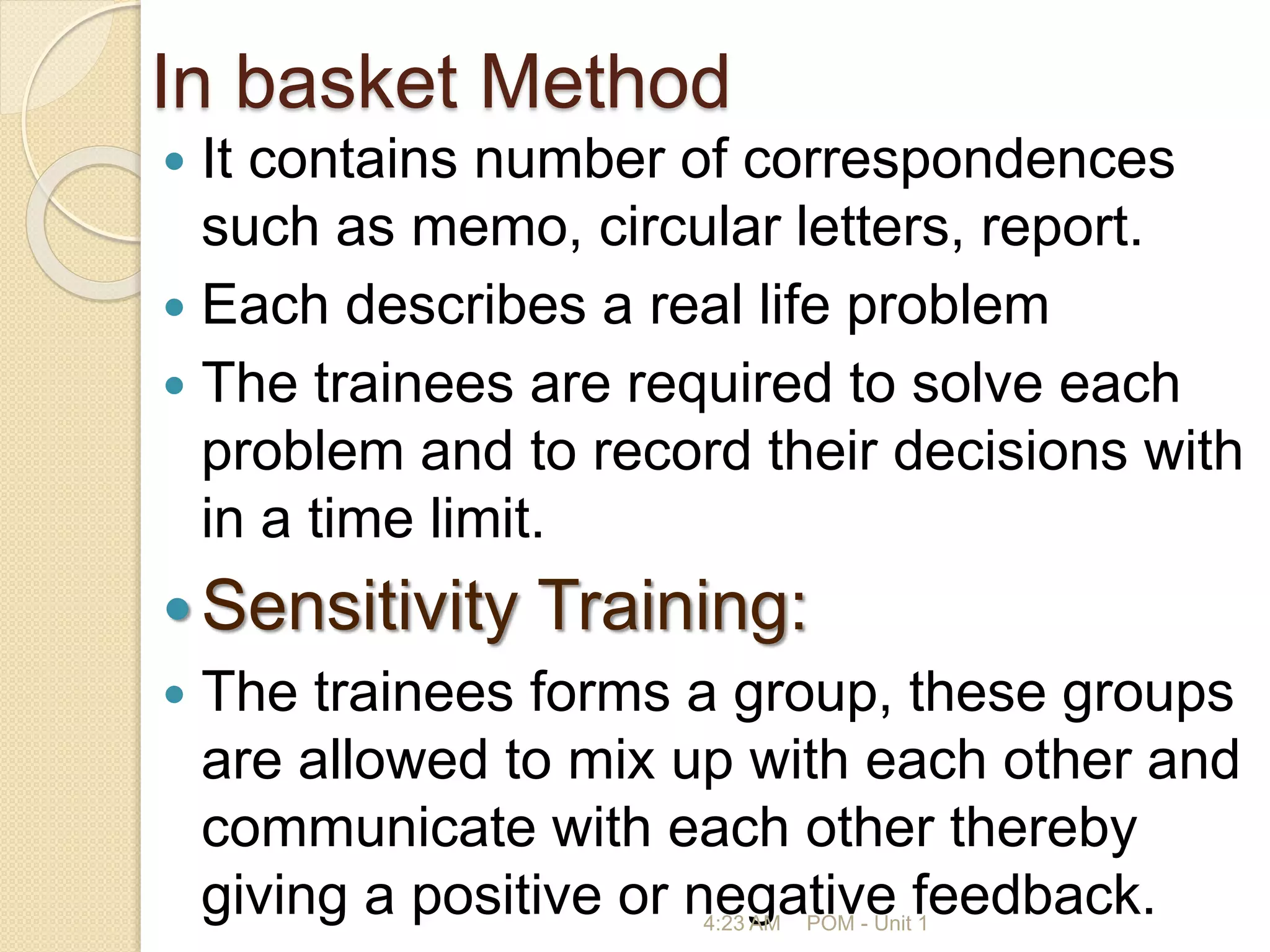 In basket Method
 It contains number of correspondences
such as memo, circular letters, report.
 Each describes a real life problem
 The trainees are required to solve each
problem and to record their decisions with
in a time limit.
Sensitivity Training:
 The trainees forms a group, these groups
are allowed to mix up with each other and
communicate with each other thereby
giving a positive or negative feedback.
4:23 AM POM - Unit 1
 