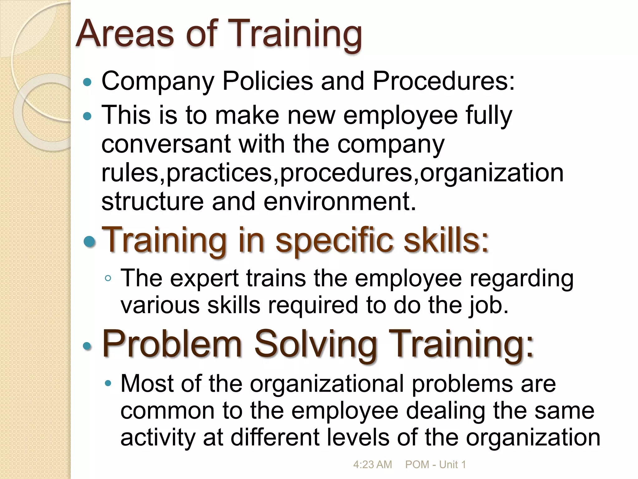 Areas of Training
 Company Policies and Procedures:
 This is to make new employee fully
conversant with the company
rules,practices,procedures,organization
structure and environment.
Training in specific skills:
◦ The expert trains the employee regarding
various skills required to do the job.
• Problem Solving Training:
• Most of the organizational problems are
common to the employee dealing the same
activity at different levels of the organization
4:23 AM POM - Unit 1
 