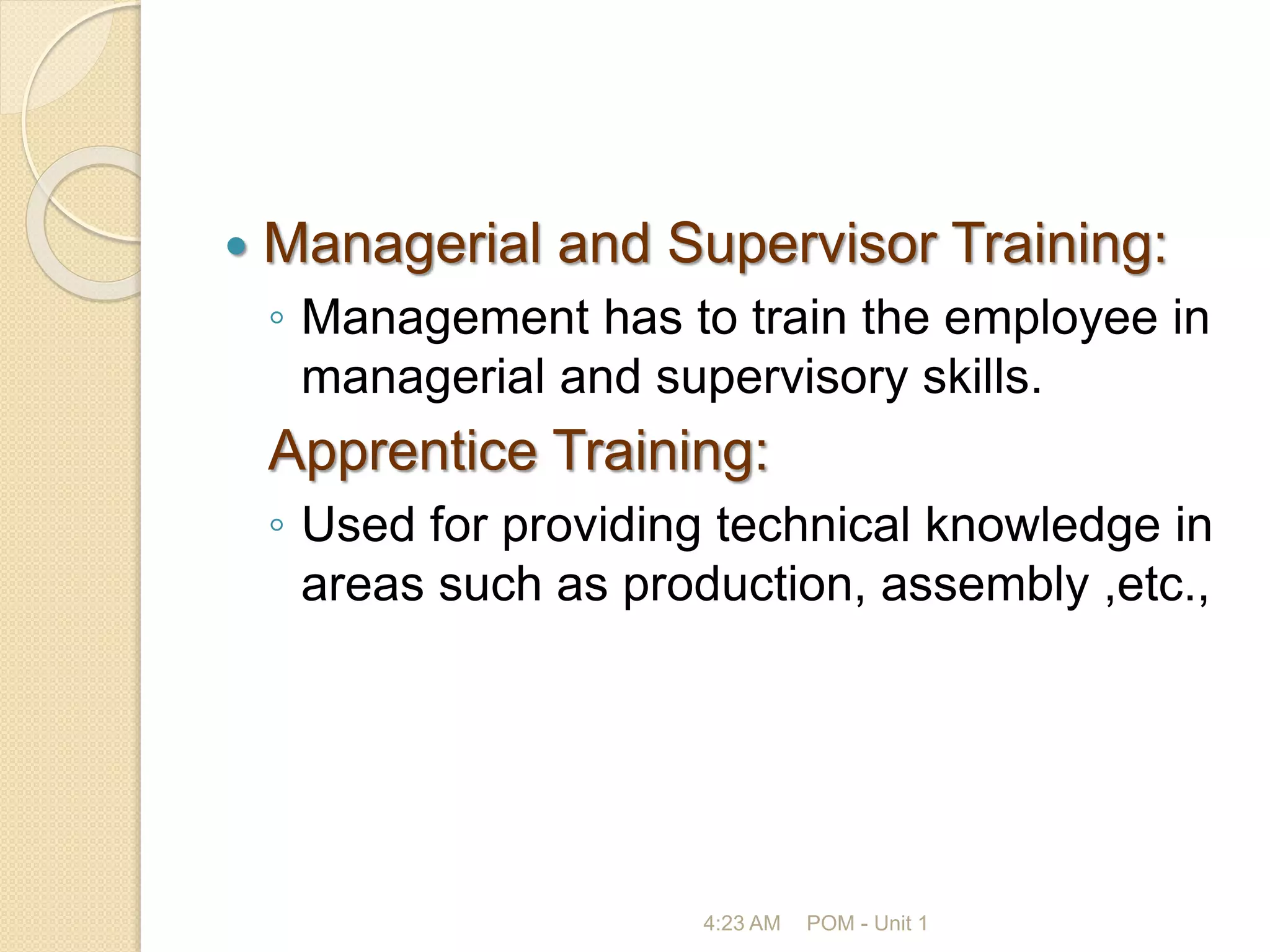  Managerial and Supervisor Training:
◦ Management has to train the employee in
managerial and supervisory skills.
Apprentice Training:
◦ Used for providing technical knowledge in
areas such as production, assembly ,etc.,
4:23 AM POM - Unit 1
 