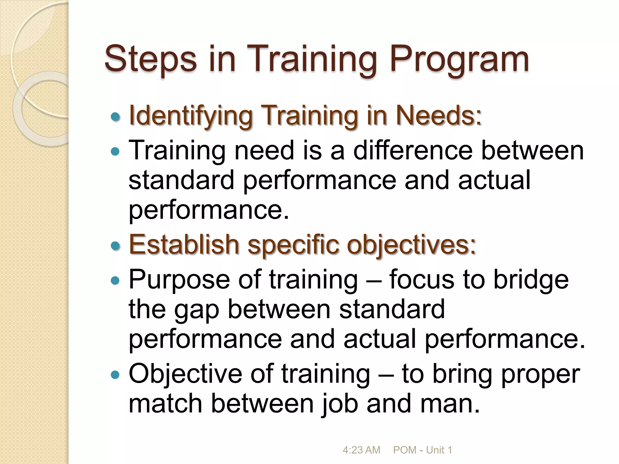 Steps in Training Program
 Identifying Training in Needs:
 Training need is a difference between
standard performance and actual
performance.
 Establish specific objectives:
 Purpose of training – focus to bridge
the gap between standard
performance and actual performance.
 Objective of training – to bring proper
match between job and man.
4:23 AM POM - Unit 1
 