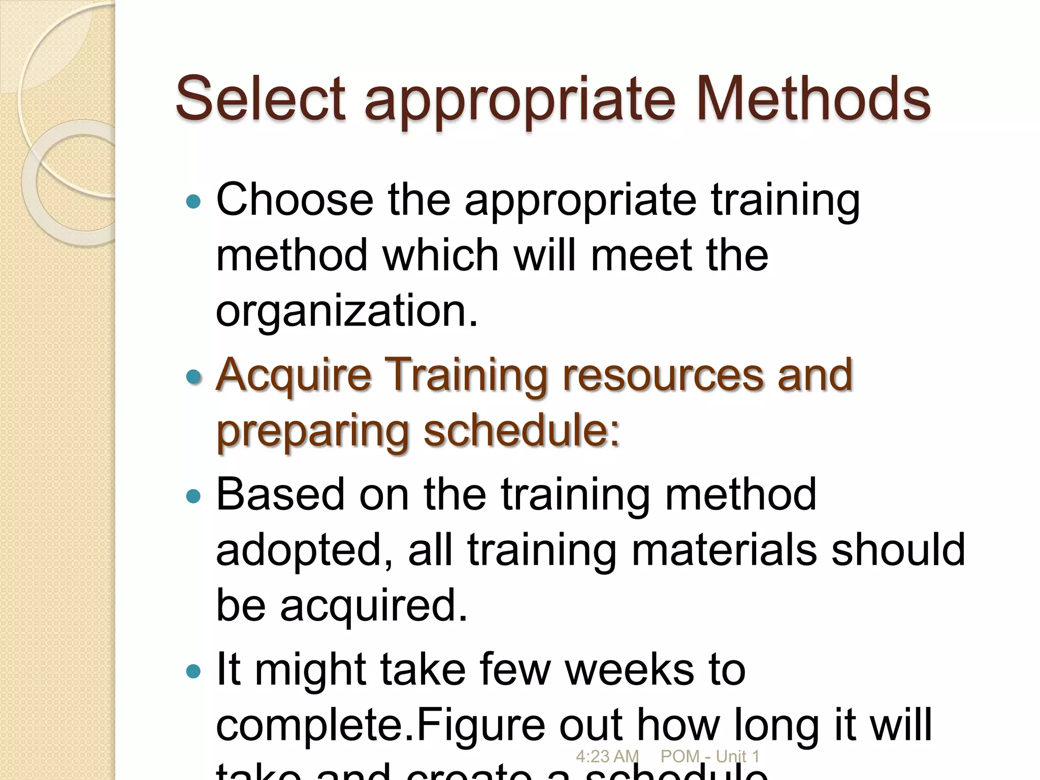 Select appropriate Methods
 Choose the appropriate training
method which will meet the
organization.
 Acquire Training resources and
preparing schedule:
 Based on the training method
adopted, all training materials should
be acquired.
 It might take few weeks to
complete.Figure out how long it will
4:23 AM POM - Unit 1
 
