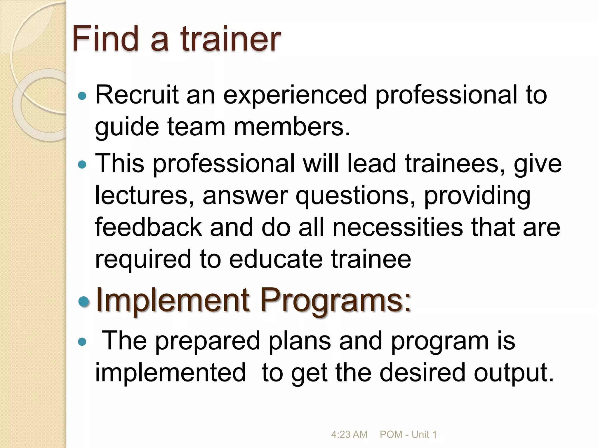 Find a trainer
 Recruit an experienced professional to
guide team members.
 This professional will lead trainees, give
lectures, answer questions, providing
feedback and do all necessities that are
required to educate trainee
Implement Programs:
 The prepared plans and program is
implemented to get the desired output.
4:23 AM POM - Unit 1
 