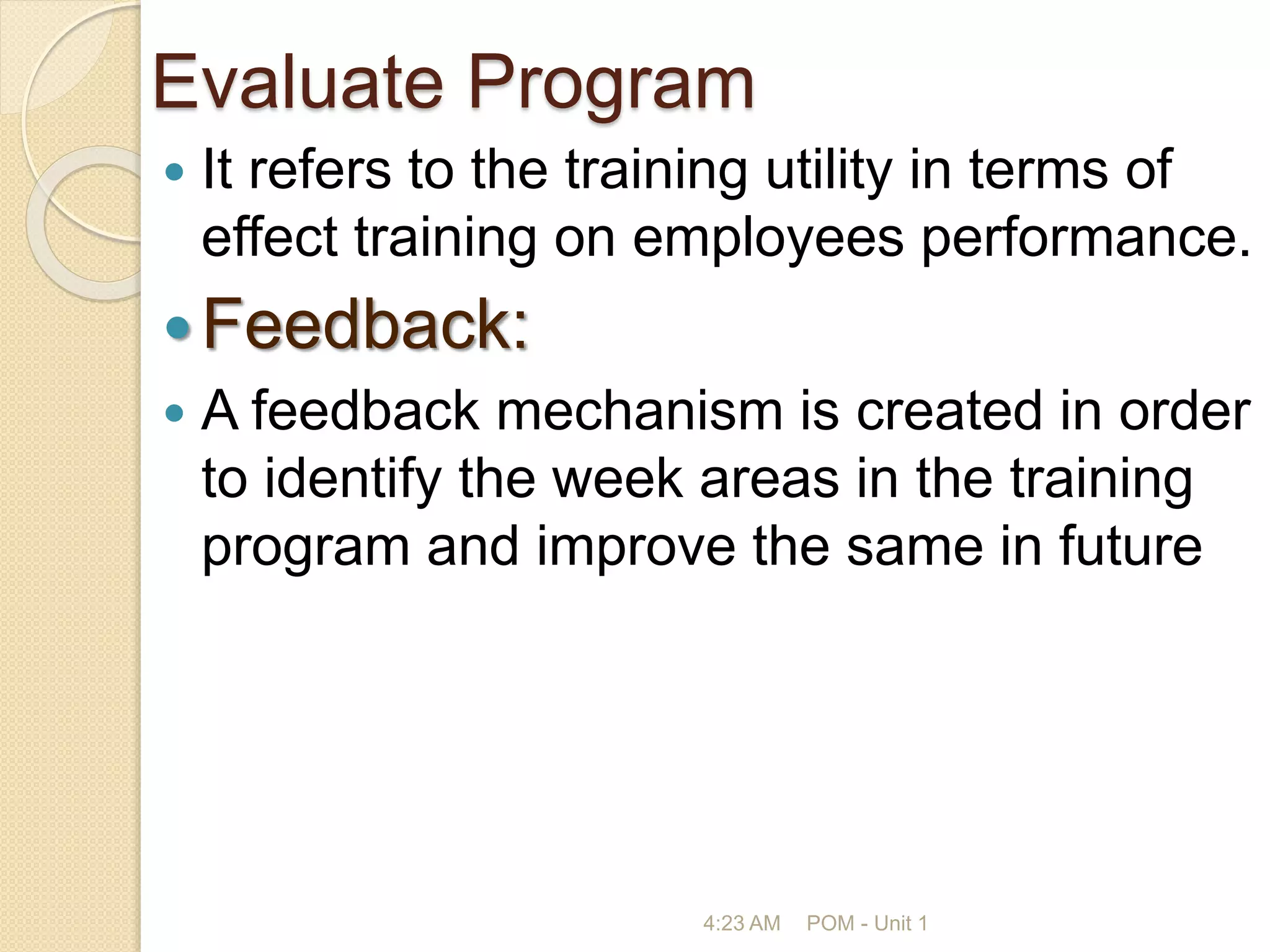 Evaluate Program
 It refers to the training utility in terms of
effect training on employees performance.
Feedback:
 A feedback mechanism is created in order
to identify the week areas in the training
program and improve the same in future
4:23 AM POM - Unit 1
 