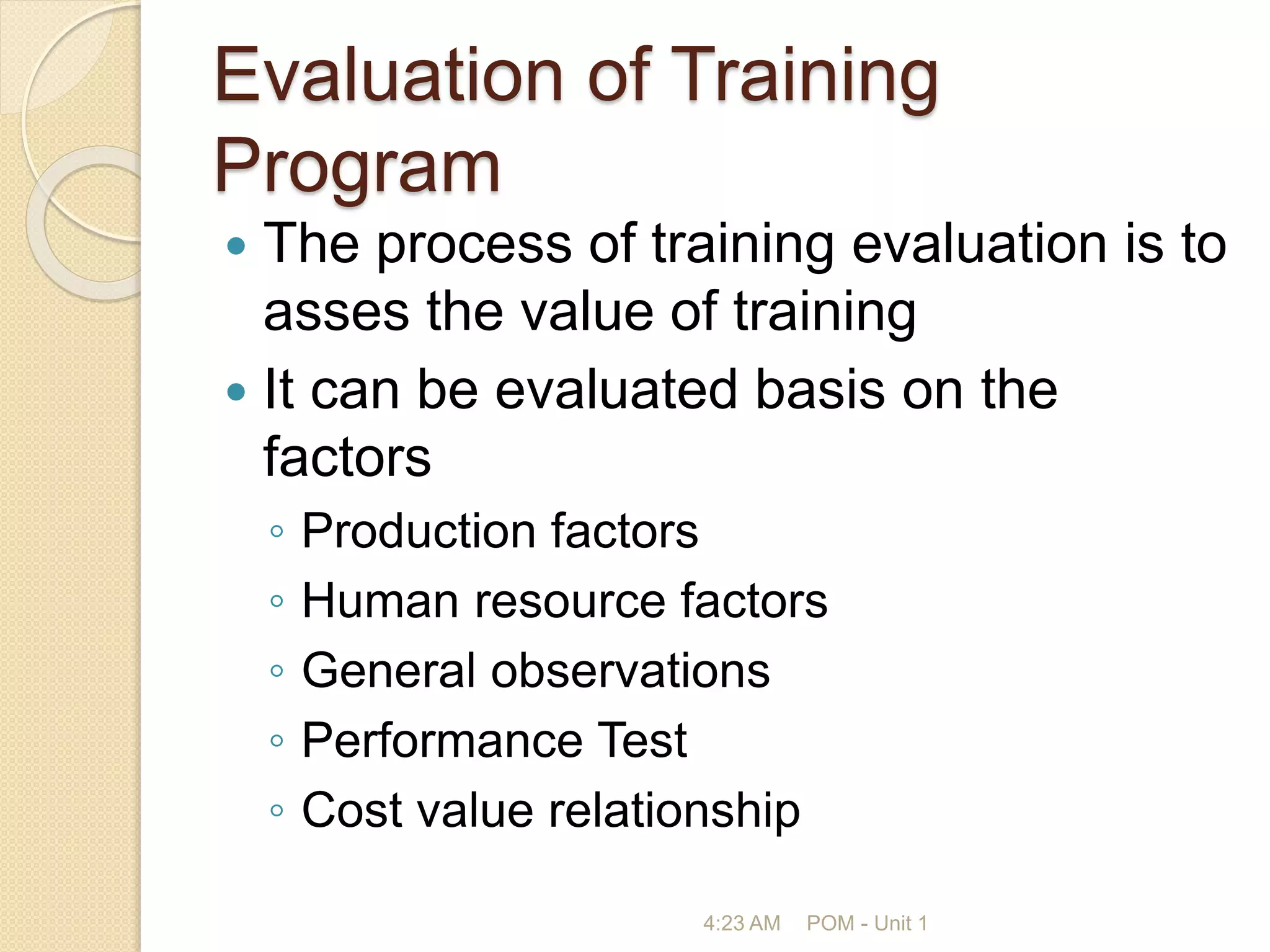 Evaluation of Training
Program
 The process of training evaluation is to
asses the value of training
 It can be evaluated basis on the
factors
◦ Production factors
◦ Human resource factors
◦ General observations
◦ Performance Test
◦ Cost value relationship
4:23 AM POM - Unit 1
 