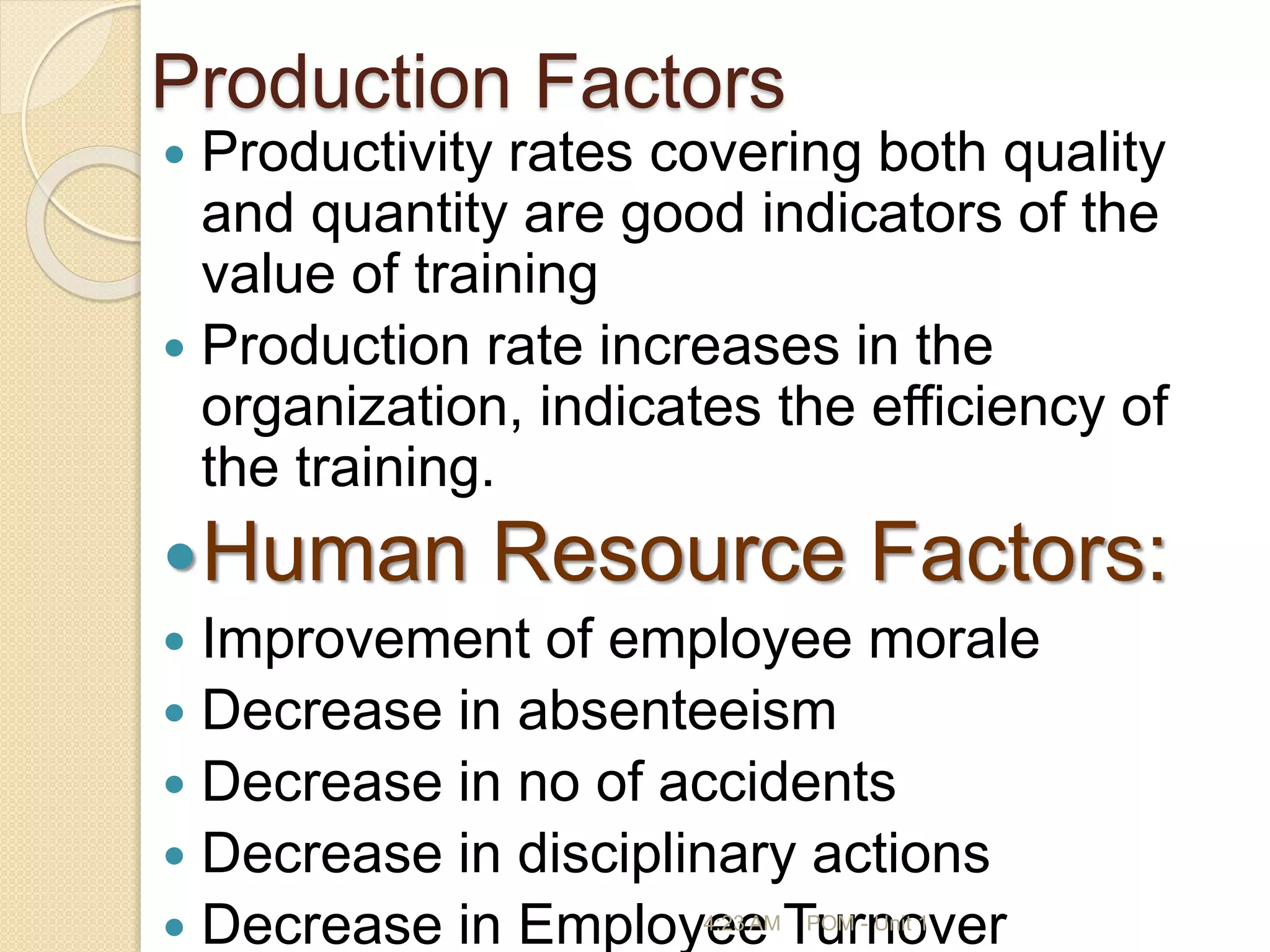 Production Factors
 Productivity rates covering both quality
and quantity are good indicators of the
value of training
 Production rate increases in the
organization, indicates the efficiency of
the training.
Human Resource Factors:
 Improvement of employee morale
 Decrease in absenteeism
 Decrease in no of accidents
 Decrease in disciplinary actions
 Decrease in Employee Turnover
4:23 AM POM - Unit 1
 