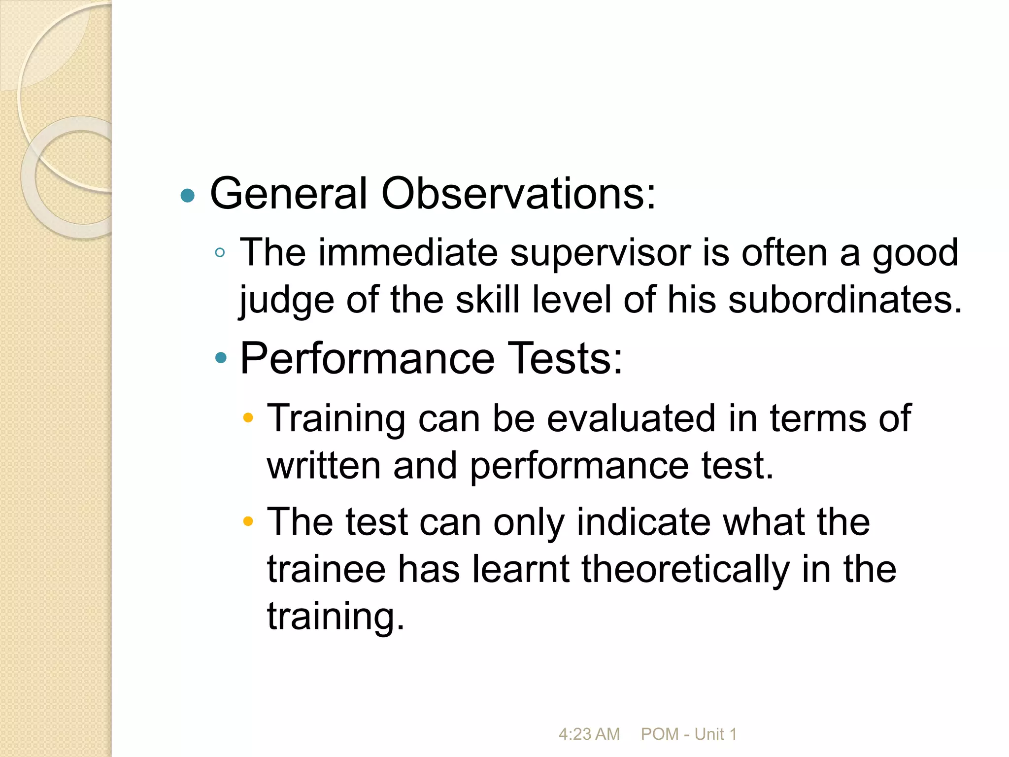  General Observations:
◦ The immediate supervisor is often a good
judge of the skill level of his subordinates.
• Performance Tests:
• Training can be evaluated in terms of
written and performance test.
• The test can only indicate what the
trainee has learnt theoretically in the
training.
4:23 AM POM - Unit 1
 
