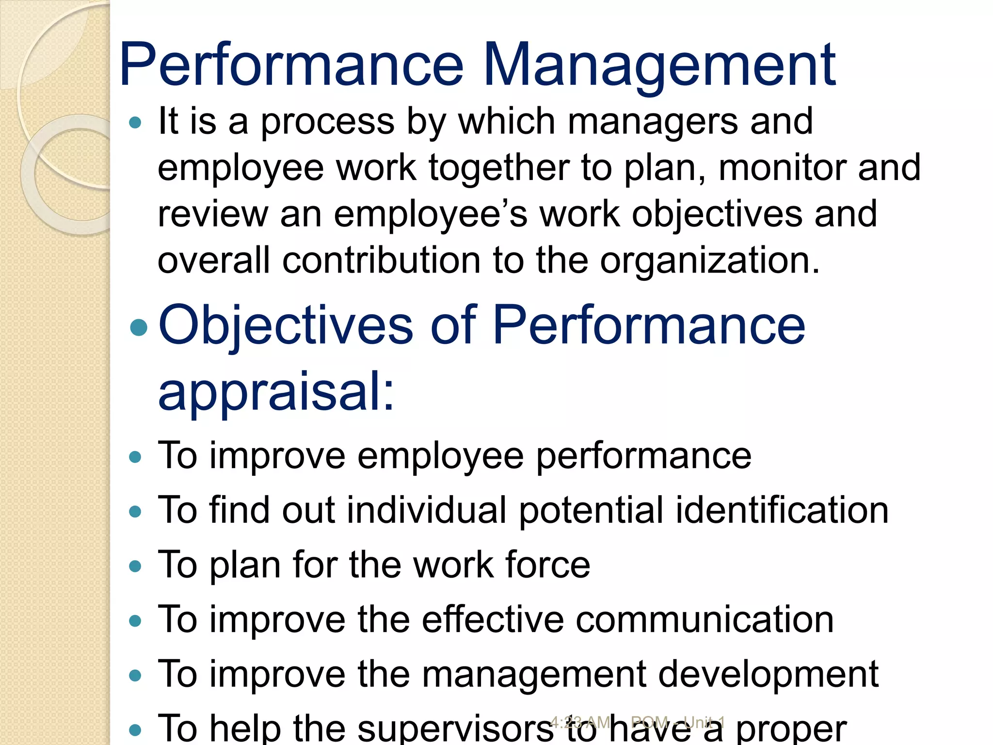 Performance Management
 It is a process by which managers and
employee work together to plan, monitor and
review an employee’s work objectives and
overall contribution to the organization.
Objectives of Performance
appraisal:
 To improve employee performance
 To find out individual potential identification
 To plan for the work force
 To improve the effective communication
 To improve the management development
 To help the supervisors to have a proper
4:23 AM POM - Unit 1
 
