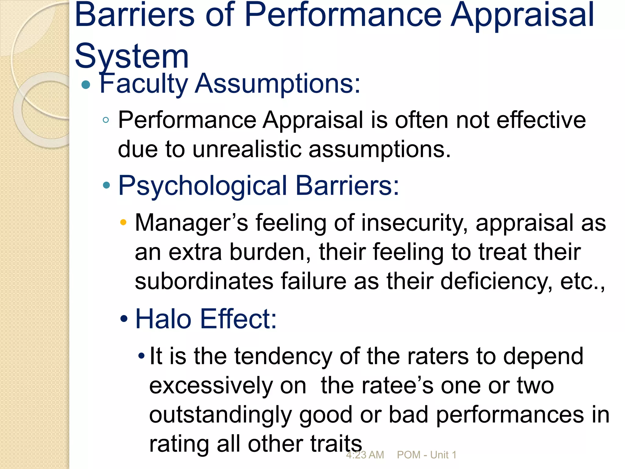 Barriers of Performance Appraisal
System
 Faculty Assumptions:
◦ Performance Appraisal is often not effective
due to unrealistic assumptions.
• Psychological Barriers:
• Manager’s feeling of insecurity, appraisal as
an extra burden, their feeling to treat their
subordinates failure as their deficiency, etc.,
• Halo Effect:
•It is the tendency of the raters to depend
excessively on the ratee’s one or two
outstandingly good or bad performances in
rating all other traits
4:23 AM POM - Unit 1
 