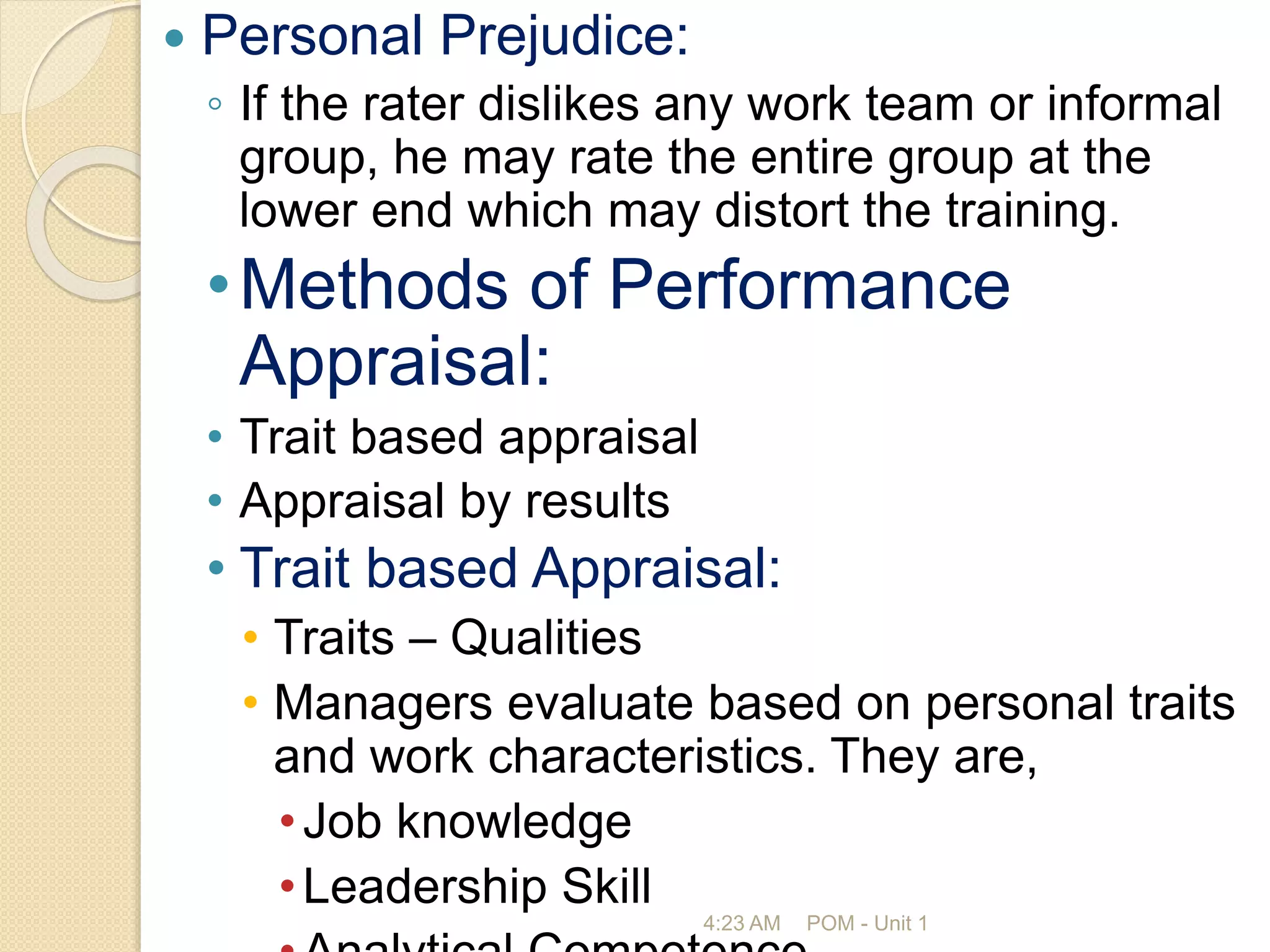  Personal Prejudice:
◦ If the rater dislikes any work team or informal
group, he may rate the entire group at the
lower end which may distort the training.
•Methods of Performance
Appraisal:
• Trait based appraisal
• Appraisal by results
• Trait based Appraisal:
• Traits – Qualities
• Managers evaluate based on personal traits
and work characteristics. They are,
•Job knowledge
•Leadership Skill
4:23 AM POM - Unit 1
 