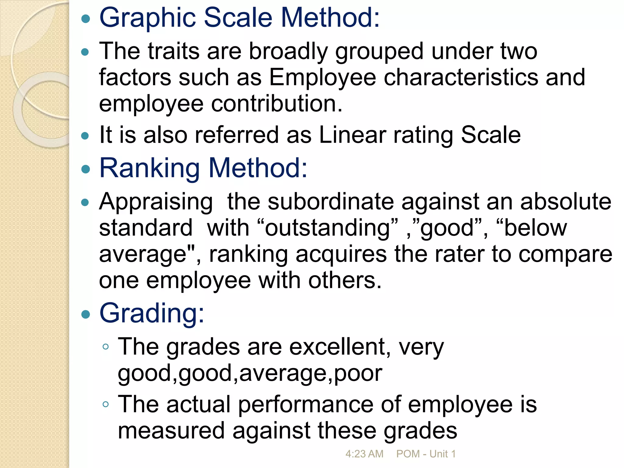  Graphic Scale Method:
 The traits are broadly grouped under two
factors such as Employee characteristics and
employee contribution.
 It is also referred as Linear rating Scale
 Ranking Method:
 Appraising the subordinate against an absolute
standard with “outstanding” ,”good”, “below
average", ranking acquires the rater to compare
one employee with others.
 Grading:
◦ The grades are excellent, very
good,good,average,poor
◦ The actual performance of employee is
measured against these grades
4:23 AM POM - Unit 1
 