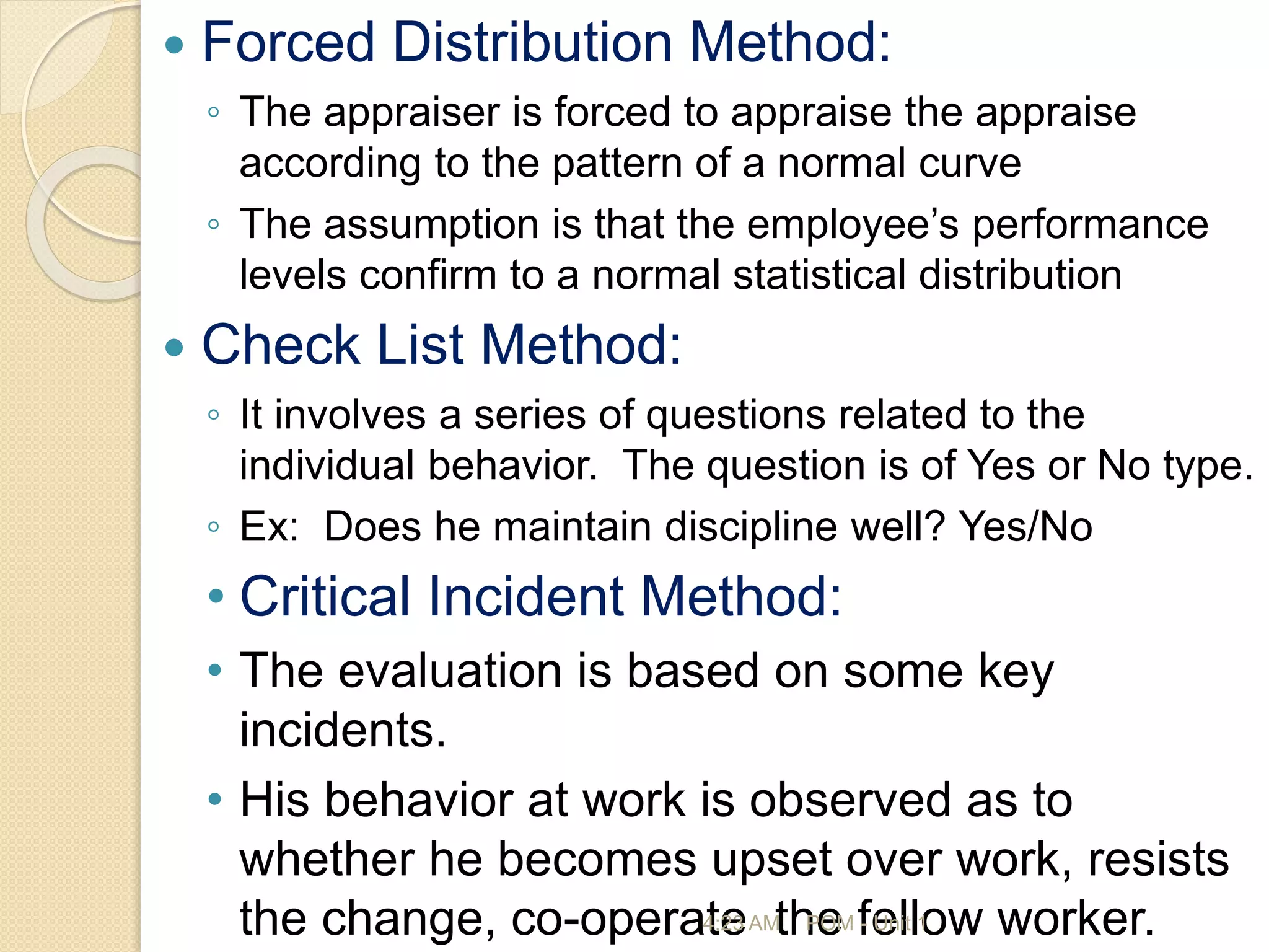  Forced Distribution Method:
◦ The appraiser is forced to appraise the appraise
according to the pattern of a normal curve
◦ The assumption is that the employee’s performance
levels confirm to a normal statistical distribution
 Check List Method:
◦ It involves a series of questions related to the
individual behavior. The question is of Yes or No type.
◦ Ex: Does he maintain discipline well? Yes/No
• Critical Incident Method:
• The evaluation is based on some key
incidents.
• His behavior at work is observed as to
whether he becomes upset over work, resists
the change, co-operate the fellow worker.
4:23 AM POM - Unit 1
 
