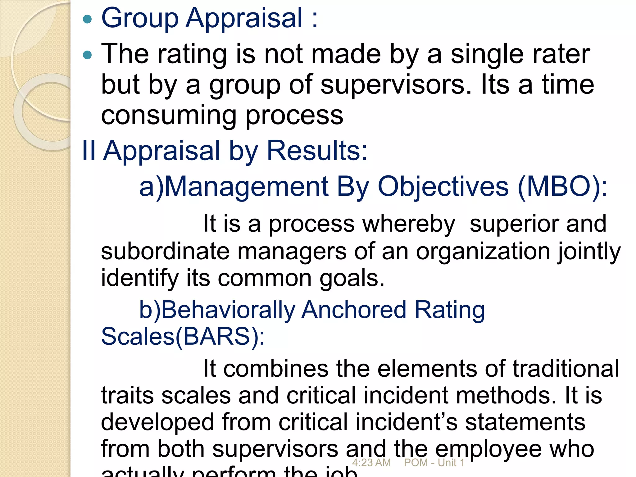  Group Appraisal :
 The rating is not made by a single rater
but by a group of supervisors. Its a time
consuming process
II Appraisal by Results:
a)Management By Objectives (MBO):
It is a process whereby superior and
subordinate managers of an organization jointly
identify its common goals.
b)Behaviorally Anchored Rating
Scales(BARS):
It combines the elements of traditional
traits scales and critical incident methods. It is
developed from critical incident’s statements
from both supervisors and the employee who
4:23 AM POM - Unit 1
 