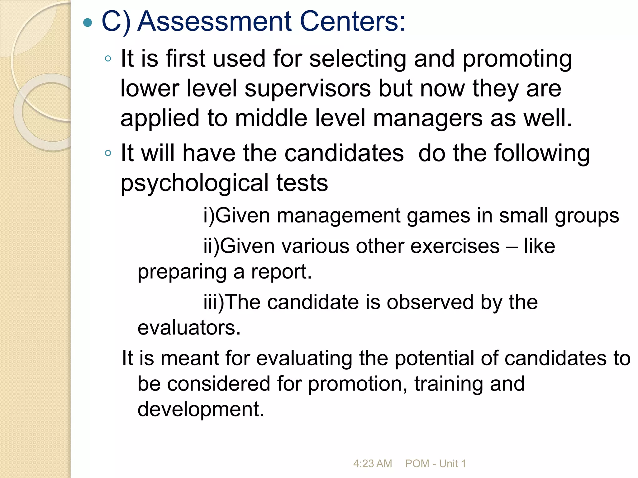  C) Assessment Centers:
◦ It is first used for selecting and promoting
lower level supervisors but now they are
applied to middle level managers as well.
◦ It will have the candidates do the following
psychological tests
i)Given management games in small groups
ii)Given various other exercises – like
preparing a report.
iii)The candidate is observed by the
evaluators.
It is meant for evaluating the potential of candidates to
be considered for promotion, training and
development.
4:23 AM POM - Unit 1
 
