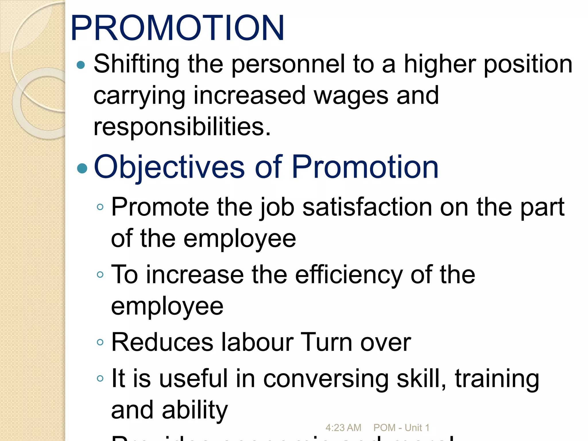 PROMOTION
 Shifting the personnel to a higher position
carrying increased wages and
responsibilities.
Objectives of Promotion
◦ Promote the job satisfaction on the part
of the employee
◦ To increase the efficiency of the
employee
◦ Reduces labour Turn over
◦ It is useful in conversing skill, training
and ability 4:23 AM POM - Unit 1
 