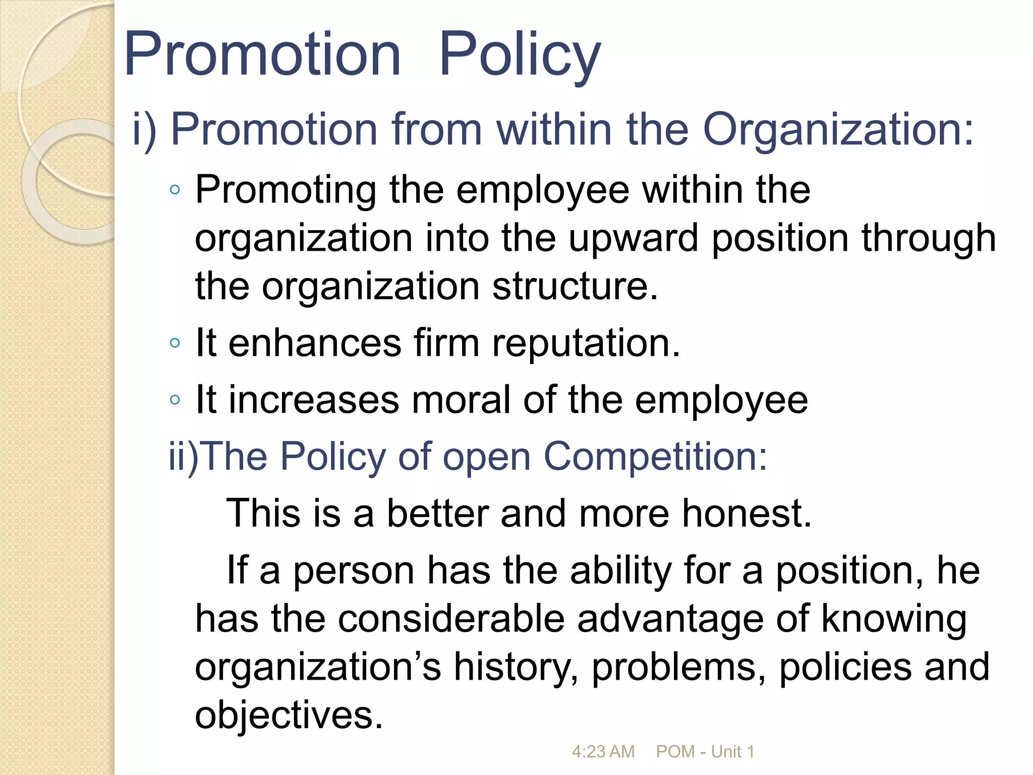 Promotion Policy
i) Promotion from within the Organization:
◦ Promoting the employee within the
organization into the upward position through
the organization structure.
◦ It enhances firm reputation.
◦ It increases moral of the employee
ii)The Policy of open Competition:
This is a better and more honest.
If a person has the ability for a position, he
has the considerable advantage of knowing
organization’s history, problems, policies and
objectives.
4:23 AM POM - Unit 1
 