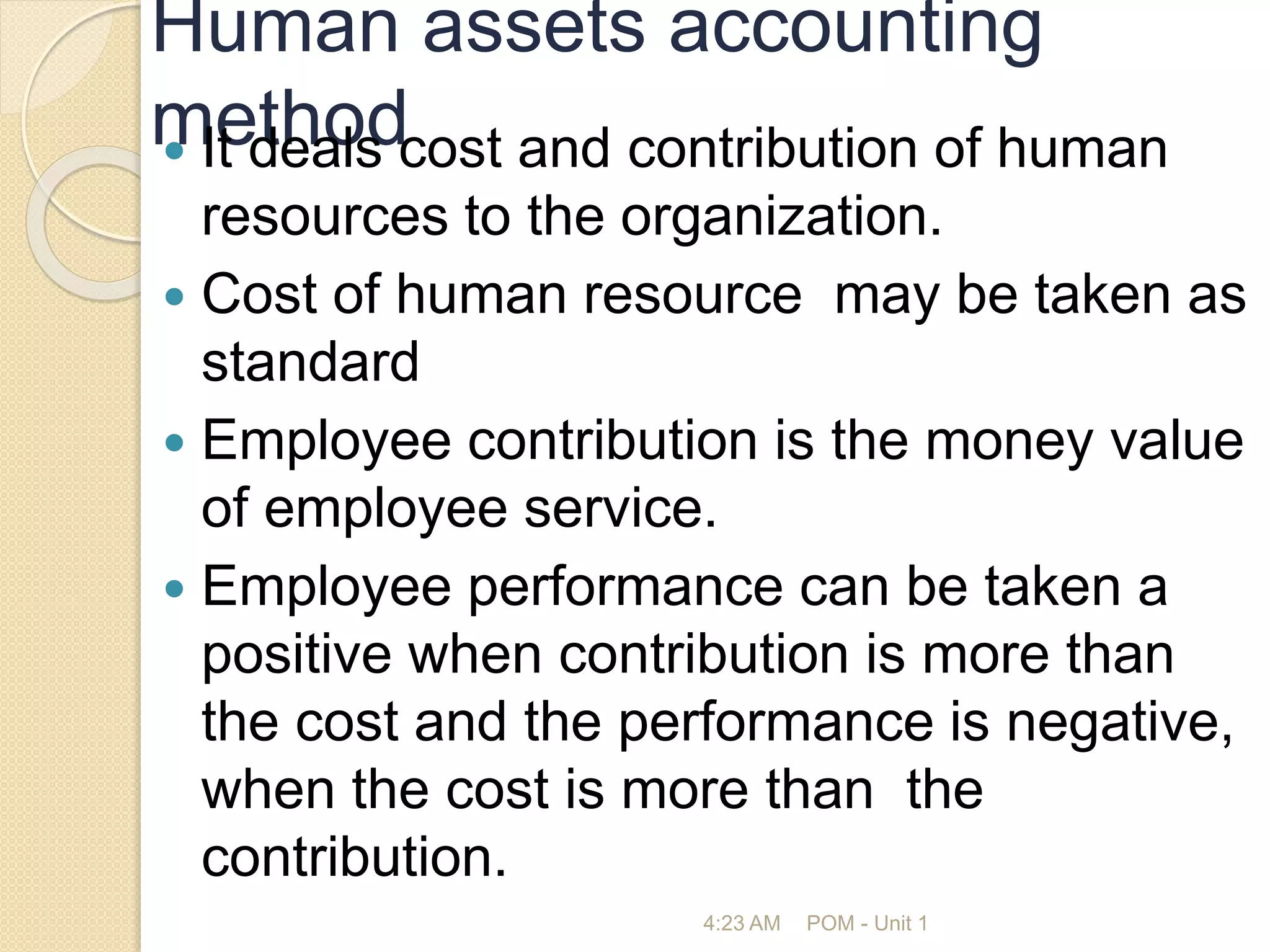 Human assets accounting
method
 It deals cost and contribution of human
resources to the organization.
 Cost of human resource may be taken as
standard
 Employee contribution is the money value
of employee service.
 Employee performance can be taken a
positive when contribution is more than
the cost and the performance is negative,
when the cost is more than the
contribution.
4:23 AM POM - Unit 1
 