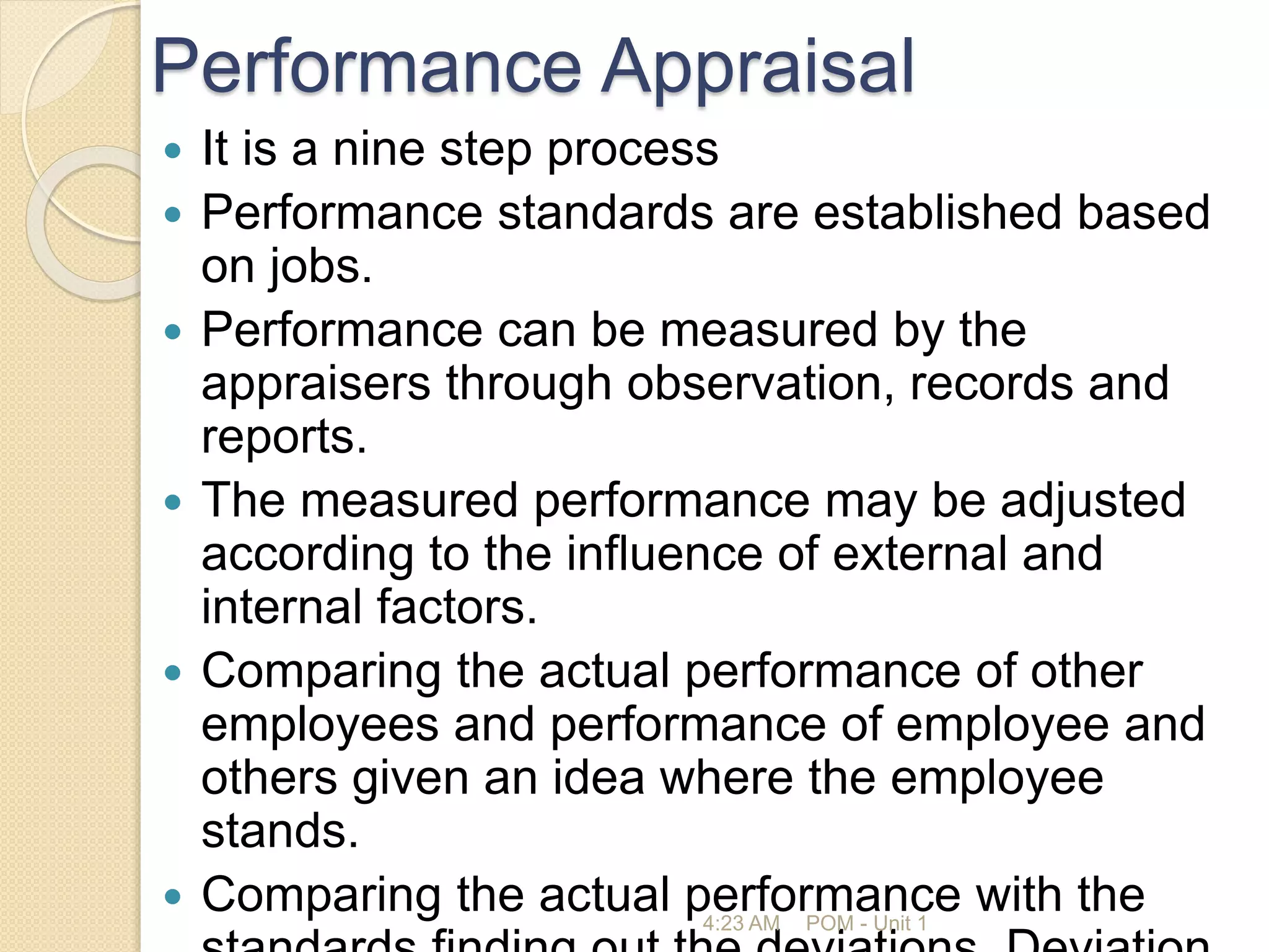 Performance Appraisal
 It is a nine step process
 Performance standards are established based
on jobs.
 Performance can be measured by the
appraisers through observation, records and
reports.
 The measured performance may be adjusted
according to the influence of external and
internal factors.
 Comparing the actual performance of other
employees and performance of employee and
others given an idea where the employee
stands.
 Comparing the actual performance with the
4:23 AM POM - Unit 1
 