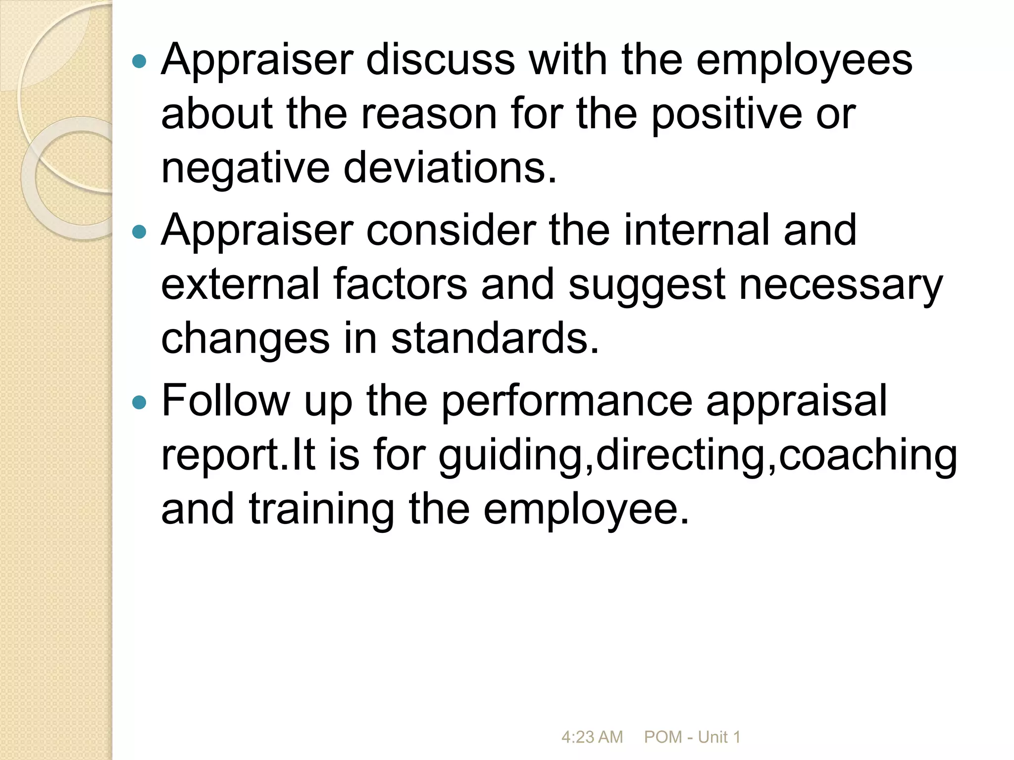  Appraiser discuss with the employees
about the reason for the positive or
negative deviations.
 Appraiser consider the internal and
external factors and suggest necessary
changes in standards.
 Follow up the performance appraisal
report.It is for guiding,directing,coaching
and training the employee.
4:23 AM POM - Unit 1
 