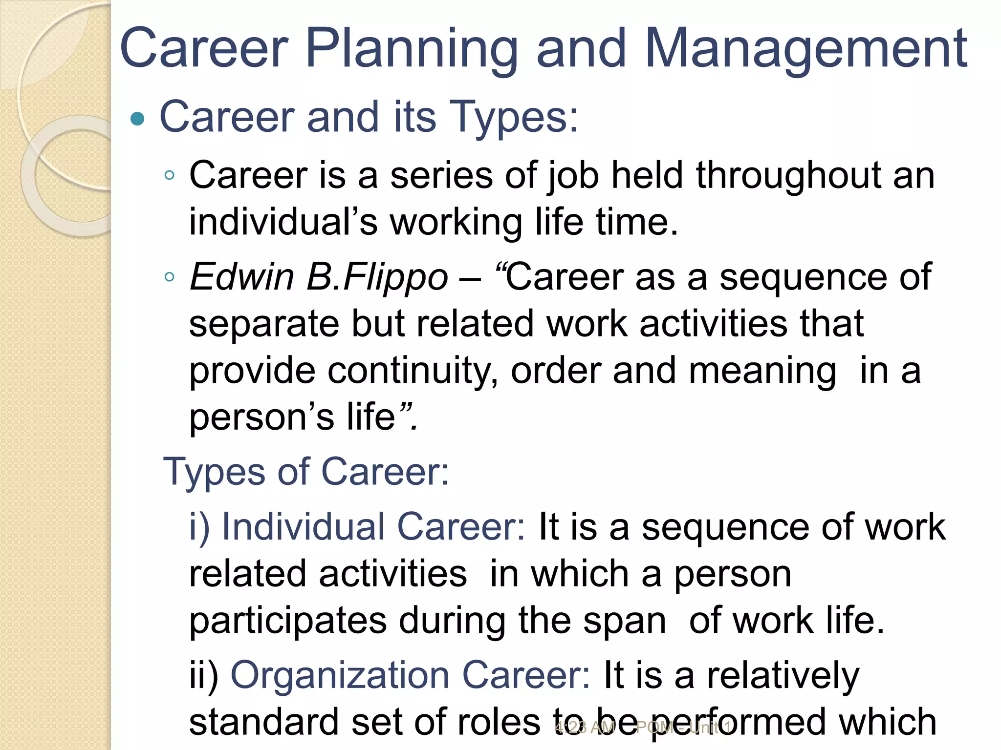 Career Planning and Management
 Career and its Types:
◦ Career is a series of job held throughout an
individual’s working life time.
◦ Edwin B.Flippo – “Career as a sequence of
separate but related work activities that
provide continuity, order and meaning in a
person’s life”.
Types of Career:
i) Individual Career: It is a sequence of work
related activities in which a person
participates during the span of work life.
ii) Organization Career: It is a relatively
standard set of roles to be performed which
4:23 AM POM - Unit 1
 