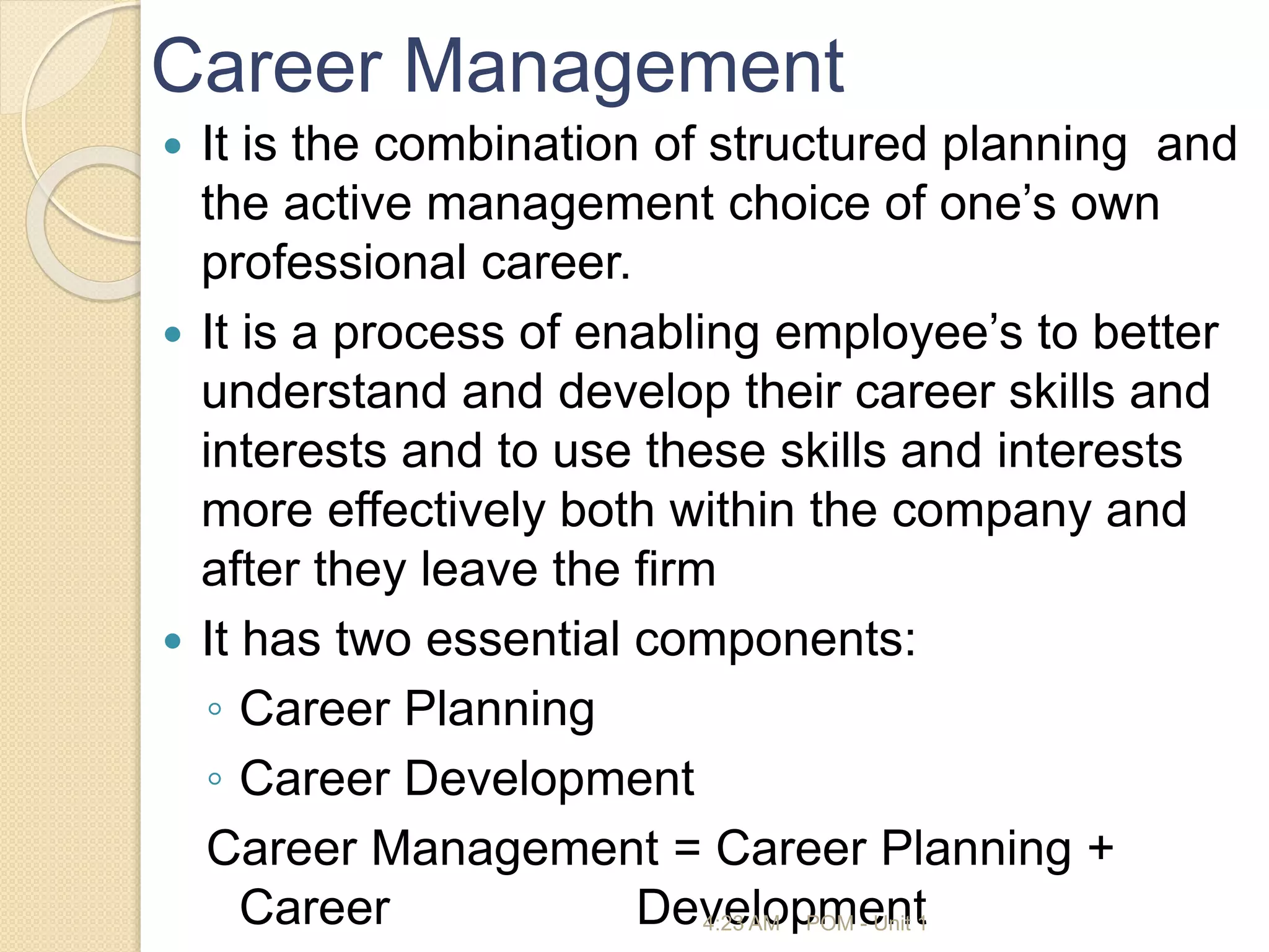 Career Management
 It is the combination of structured planning and
the active management choice of one’s own
professional career.
 It is a process of enabling employee’s to better
understand and develop their career skills and
interests and to use these skills and interests
more effectively both within the company and
after they leave the firm
 It has two essential components:
◦ Career Planning
◦ Career Development
Career Management = Career Planning +
Career Development
4:23 AM POM - Unit 1
 