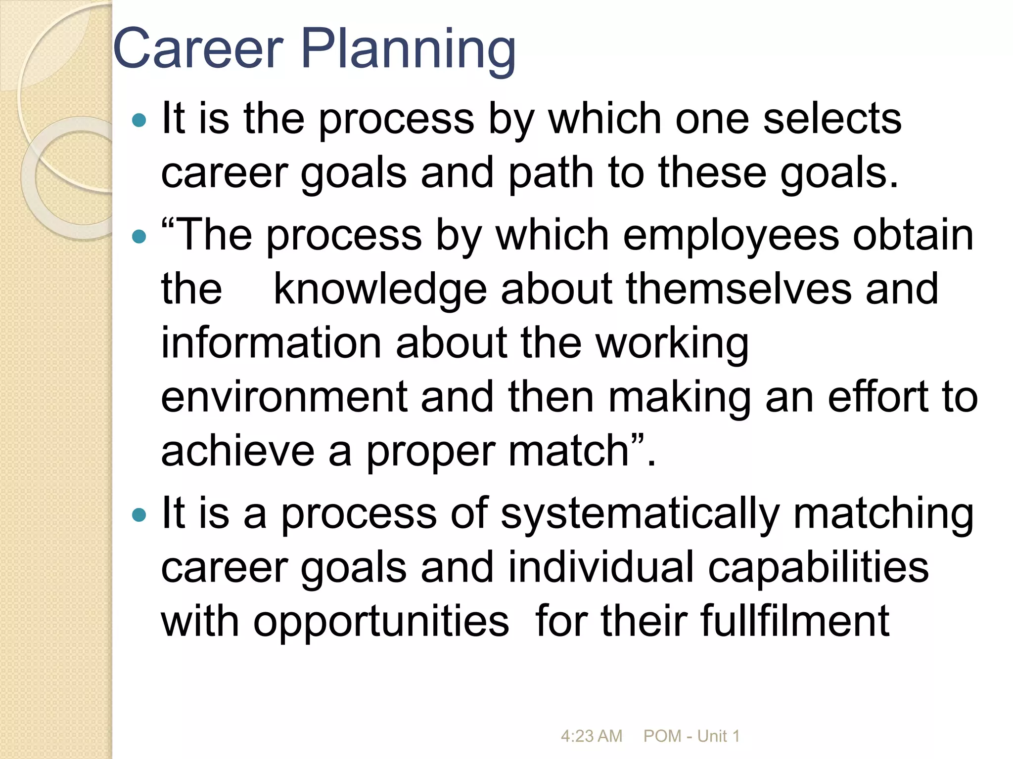 Career Planning
 It is the process by which one selects
career goals and path to these goals.
 “The process by which employees obtain
the knowledge about themselves and
information about the working
environment and then making an effort to
achieve a proper match”.
 It is a process of systematically matching
career goals and individual capabilities
with opportunities for their fullfilment
4:23 AM POM - Unit 1
 