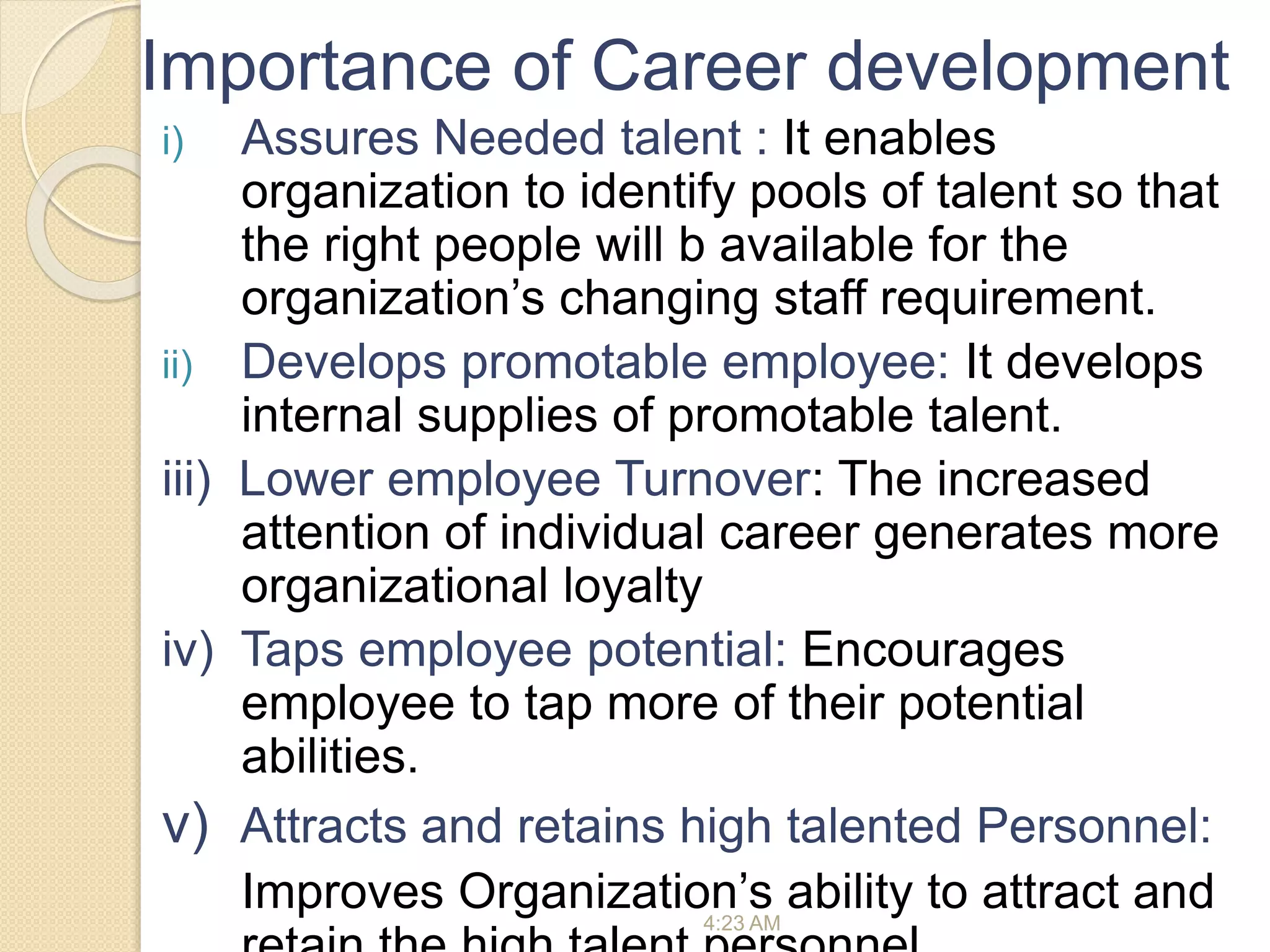 Importance of Career development
i) Assures Needed talent : It enables
organization to identify pools of talent so that
the right people will b available for the
organization’s changing staff requirement.
ii) Develops promotable employee: It develops
internal supplies of promotable talent.
iii) Lower employee Turnover: The increased
attention of individual career generates more
organizational loyalty
iv) Taps employee potential: Encourages
employee to tap more of their potential
abilities.
v) Attracts and retains high talented Personnel:
Improves Organization’s ability to attract and
4:23 AM
 