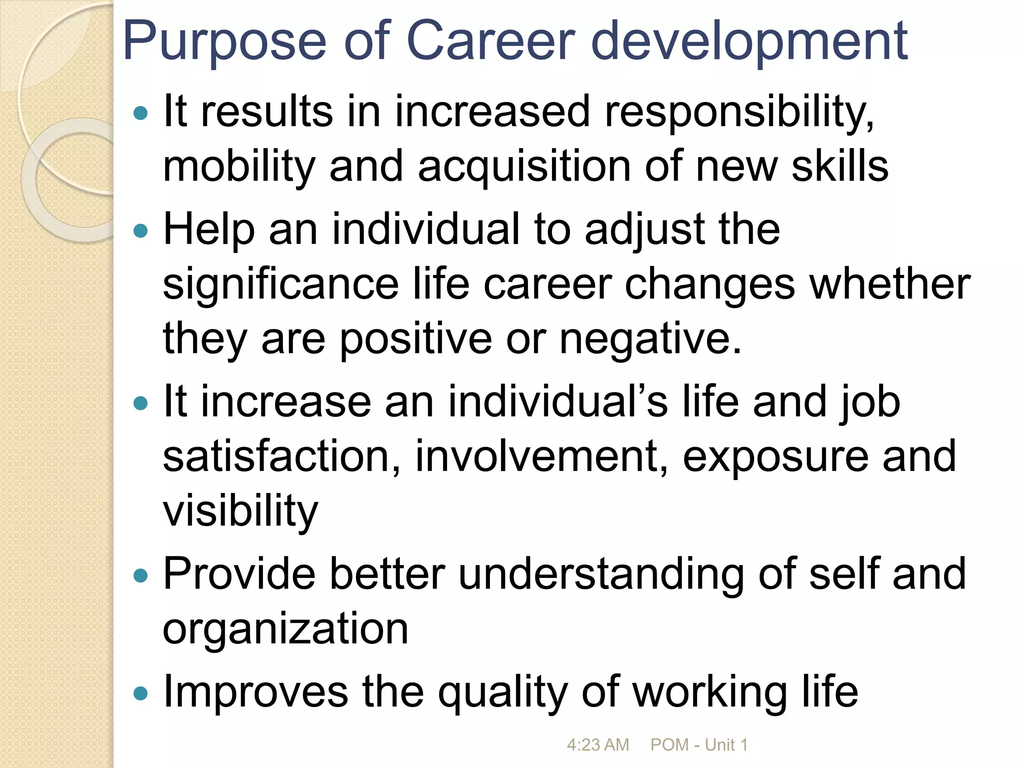Purpose of Career development
 It results in increased responsibility,
mobility and acquisition of new skills
 Help an individual to adjust the
significance life career changes whether
they are positive or negative.
 It increase an individual’s life and job
satisfaction, involvement, exposure and
visibility
 Provide better understanding of self and
organization
 Improves the quality of working life
4:23 AM POM - Unit 1
 