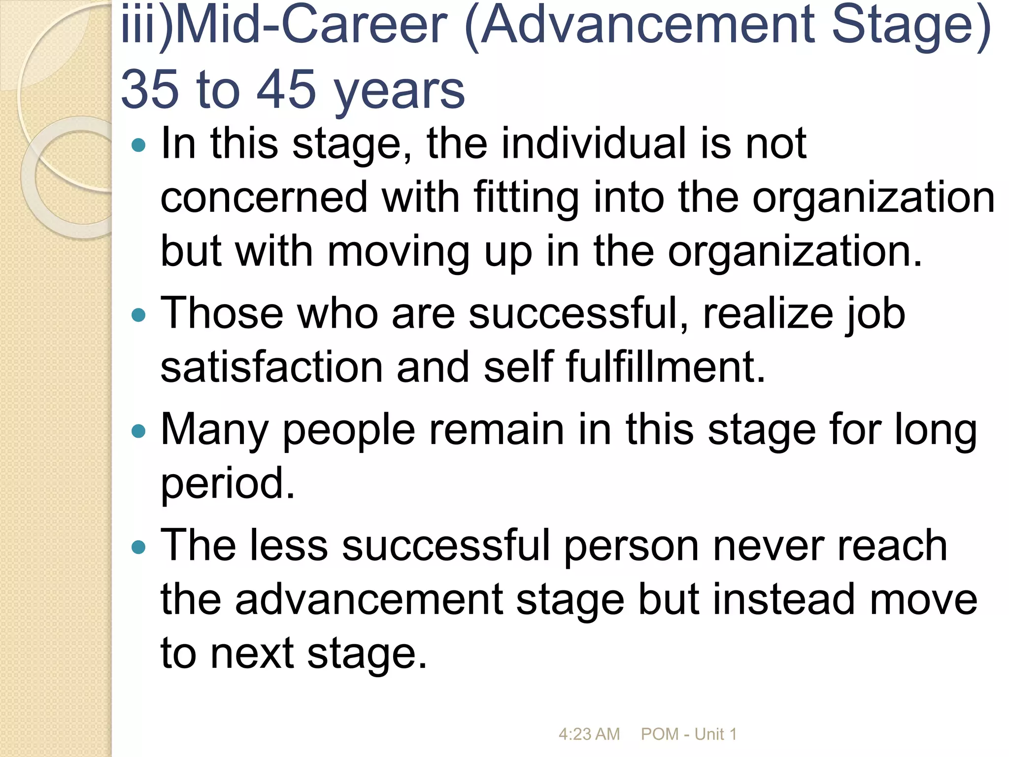 iii)Mid-Career (Advancement Stage)
35 to 45 years
 In this stage, the individual is not
concerned with fitting into the organization
but with moving up in the organization.
 Those who are successful, realize job
satisfaction and self fulfillment.
 Many people remain in this stage for long
period.
 The less successful person never reach
the advancement stage but instead move
to next stage.
4:23 AM POM - Unit 1
 