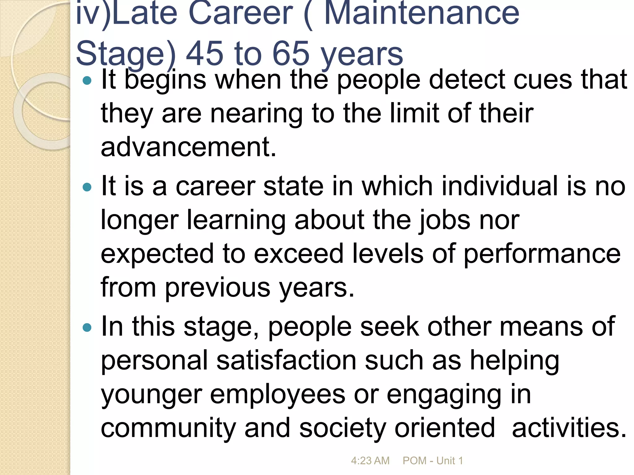 iv)Late Career ( Maintenance
Stage) 45 to 65 years
 It begins when the people detect cues that
they are nearing to the limit of their
advancement.
 It is a career state in which individual is no
longer learning about the jobs nor
expected to exceed levels of performance
from previous years.
 In this stage, people seek other means of
personal satisfaction such as helping
younger employees or engaging in
community and society oriented activities.
4:23 AM POM - Unit 1
 