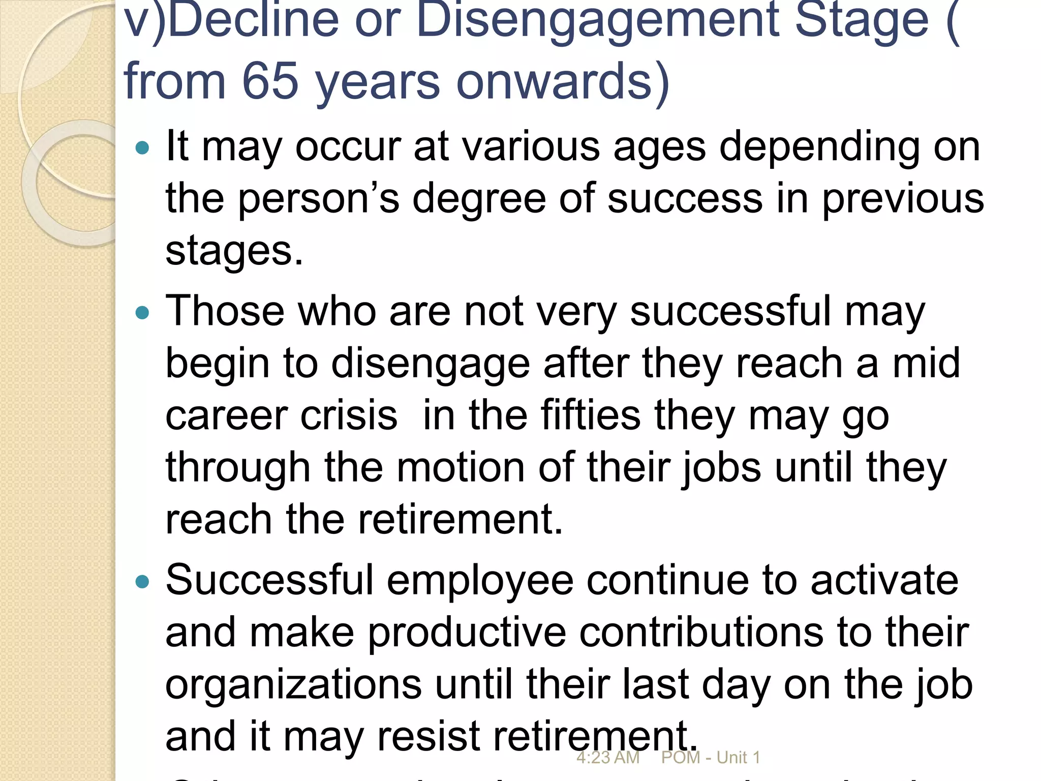 v)Decline or Disengagement Stage (
from 65 years onwards)
 It may occur at various ages depending on
the person’s degree of success in previous
stages.
 Those who are not very successful may
begin to disengage after they reach a mid
career crisis in the fifties they may go
through the motion of their jobs until they
reach the retirement.
 Successful employee continue to activate
and make productive contributions to their
organizations until their last day on the job
and it may resist retirement.
4:23 AM POM - Unit 1
 