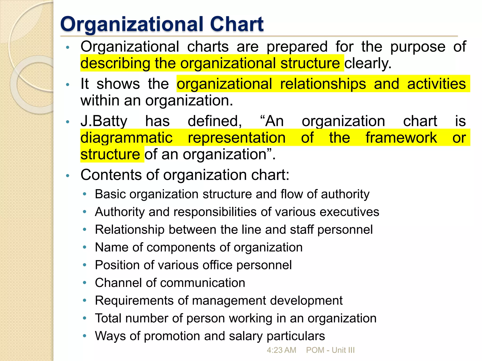 Organizational Chart
• Organizational charts are prepared for the purpose of
describing the organizational structure clearly.
• It shows the organizational relationships and activities
within an organization.
• J.Batty has defined, “An organization chart is
diagrammatic representation of the framework or
structure of an organization”.
• Contents of organization chart:
• Basic organization structure and flow of authority
• Authority and responsibilities of various executives
• Relationship between the line and staff personnel
• Name of components of organization
• Position of various office personnel
• Channel of communication
• Requirements of management development
• Total number of person working in an organization
• Ways of promotion and salary particulars
4:23 AM POM - Unit III
 