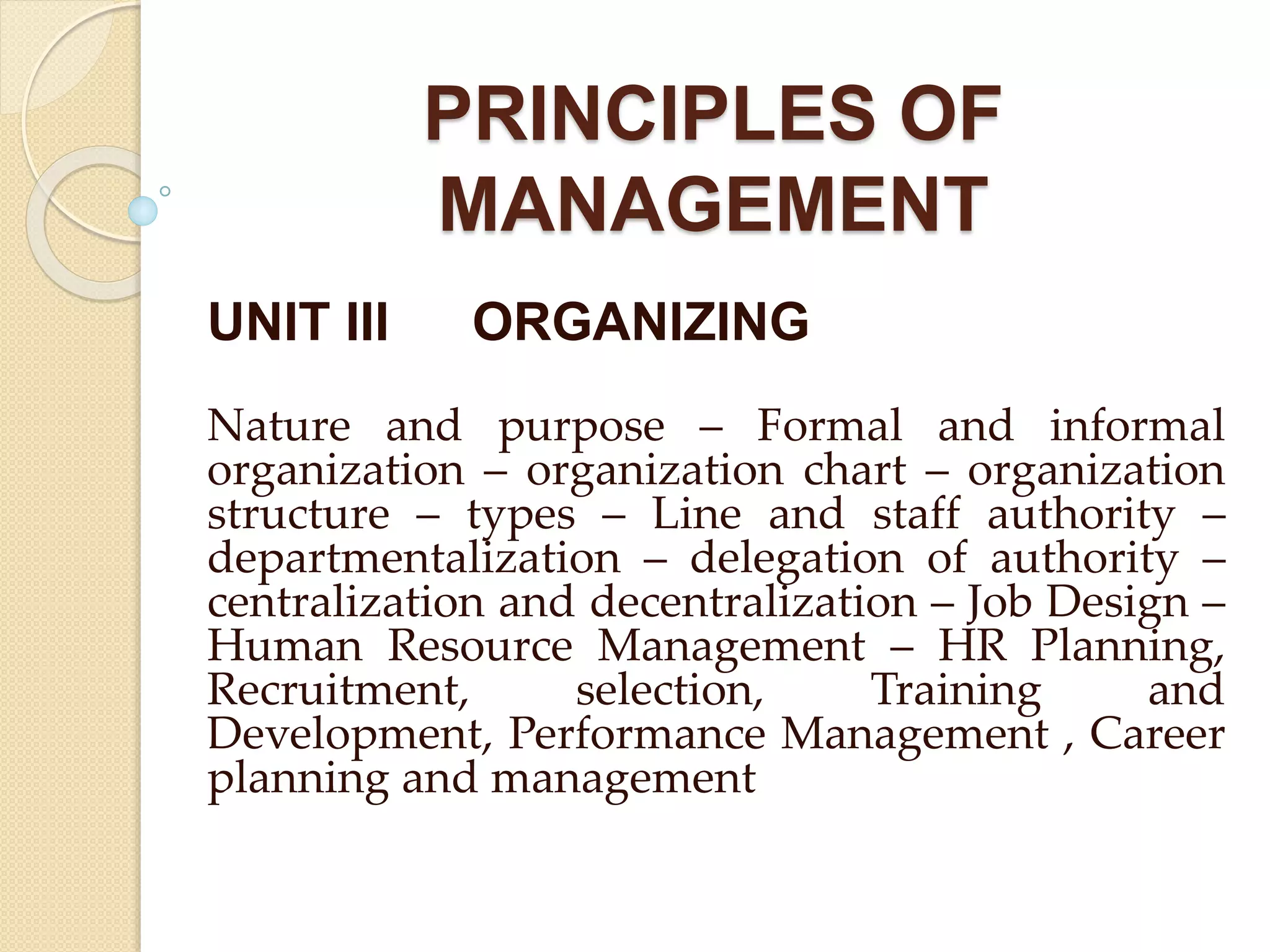 PRINCIPLES OF
MANAGEMENT
UNIT III ORGANIZING
Nature and purpose – Formal and informal
organization – organization chart – organization
structure – types – Line and staff authority –
departmentalization – delegation of authority –
centralization and decentralization – Job Design –
Human Resource Management – HR Planning,
Recruitment, selection, Training and
Development, Performance Management , Career
planning and management
 