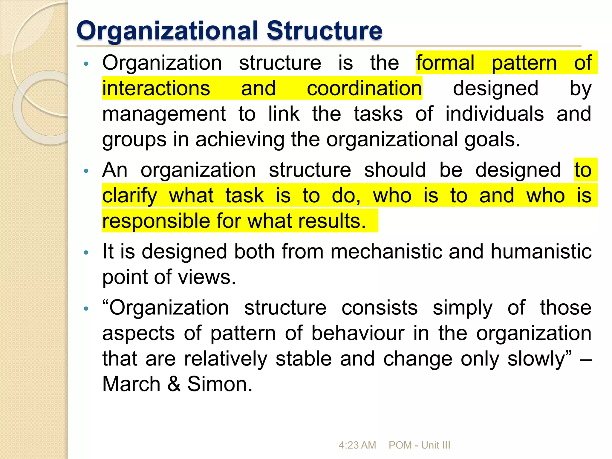 Organizational Structure
• Organization structure is the formal pattern of
interactions and coordination designed by
management to link the tasks of individuals and
groups in achieving the organizational goals.
• An organization structure should be designed to
clarify what task is to do, who is to and who is
responsible for what results.
• It is designed both from mechanistic and humanistic
point of views.
• “Organization structure consists simply of those
aspects of pattern of behaviour in the organization
that are relatively stable and change only slowly” –
March & Simon.
4:23 AM POM - Unit III
 