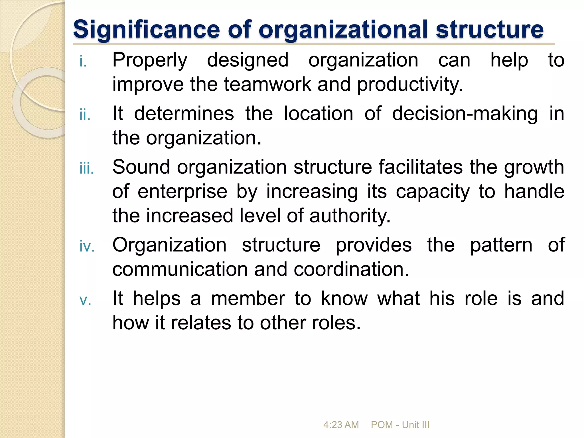 Significance of organizational structure
i. Properly designed organization can help to
improve the teamwork and productivity.
ii. It determines the location of decision-making in
the organization.
iii. Sound organization structure facilitates the growth
of enterprise by increasing its capacity to handle
the increased level of authority.
iv. Organization structure provides the pattern of
communication and coordination.
v. It helps a member to know what his role is and
how it relates to other roles.
4:23 AM POM - Unit III
 