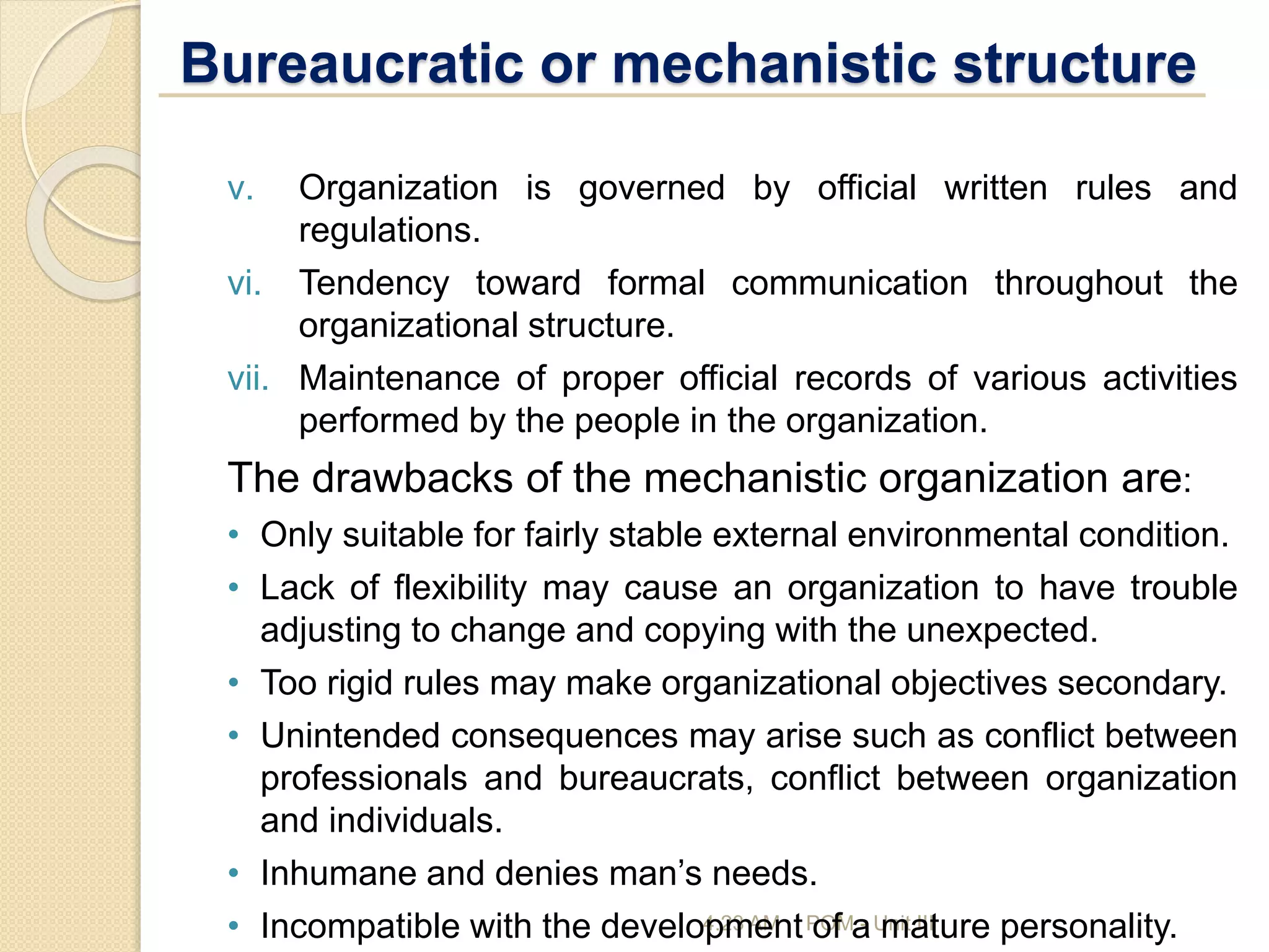 Bureaucratic or mechanistic structure
4:23 AM POM - Unit III
v. Organization is governed by official written rules and
regulations.
vi. Tendency toward formal communication throughout the
organizational structure.
vii. Maintenance of proper official records of various activities
performed by the people in the organization.
The drawbacks of the mechanistic organization are:
• Only suitable for fairly stable external environmental condition.
• Lack of flexibility may cause an organization to have trouble
adjusting to change and copying with the unexpected.
• Too rigid rules may make organizational objectives secondary.
• Unintended consequences may arise such as conflict between
professionals and bureaucrats, conflict between organization
and individuals.
• Inhumane and denies man’s needs.
• Incompatible with the development of a mature personality.
 
