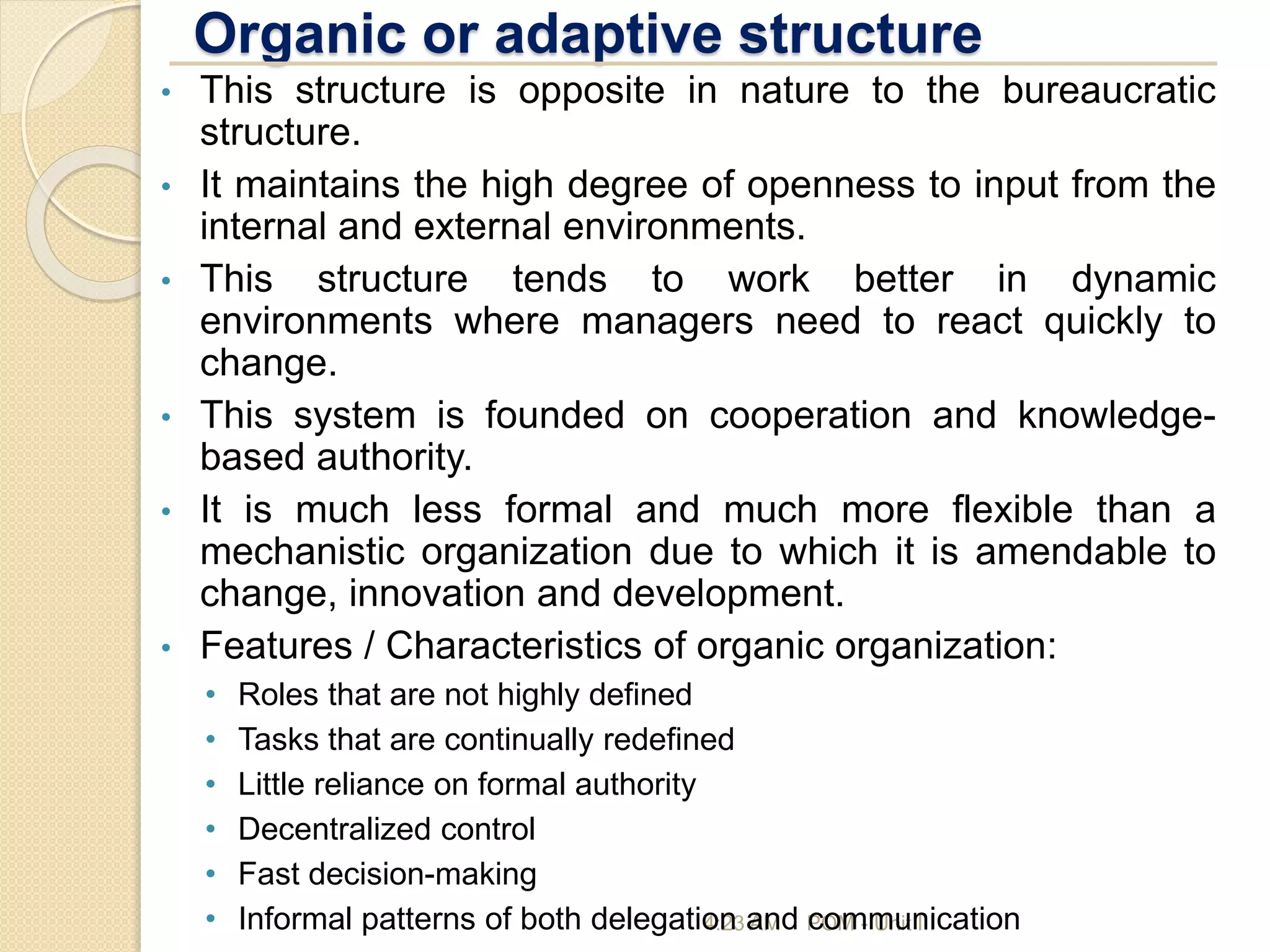 Organic or adaptive structure
4:23 AM POM - Unit III
• This structure is opposite in nature to the bureaucratic
structure.
• It maintains the high degree of openness to input from the
internal and external environments.
• This structure tends to work better in dynamic
environments where managers need to react quickly to
change.
• This system is founded on cooperation and knowledge-
based authority.
• It is much less formal and much more flexible than a
mechanistic organization due to which it is amendable to
change, innovation and development.
• Features / Characteristics of organic organization:
• Roles that are not highly defined
• Tasks that are continually redefined
• Little reliance on formal authority
• Decentralized control
• Fast decision-making
• Informal patterns of both delegation and communication
 