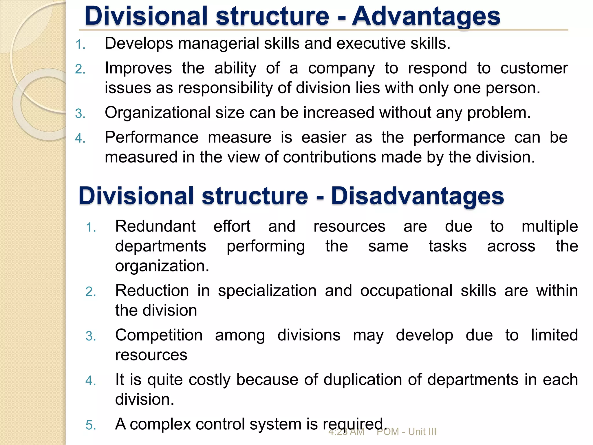 Divisional structure - Advantages
4:23 AM POM - Unit III
1. Develops managerial skills and executive skills.
2. Improves the ability of a company to respond to customer
issues as responsibility of division lies with only one person.
3. Organizational size can be increased without any problem.
4. Performance measure is easier as the performance can be
measured in the view of contributions made by the division.
Divisional structure - Disadvantages
1. Redundant effort and resources are due to multiple
departments performing the same tasks across the
organization.
2. Reduction in specialization and occupational skills are within
the division
3. Competition among divisions may develop due to limited
resources
4. It is quite costly because of duplication of departments in each
division.
5. A complex control system is required.
 