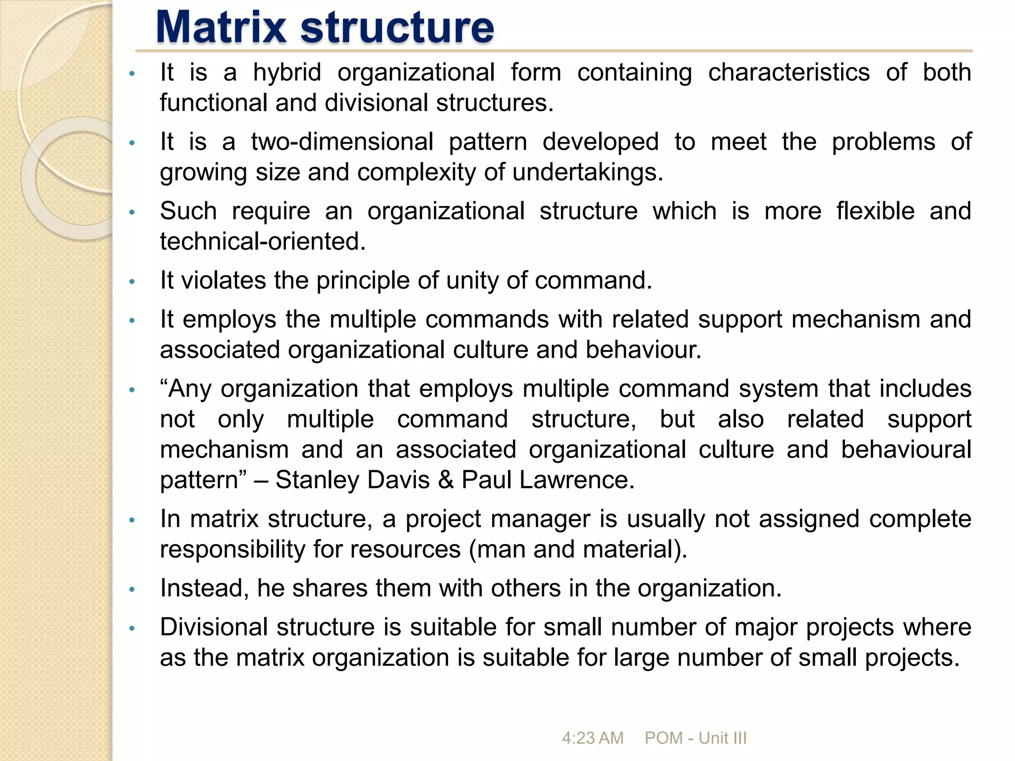 Matrix structure
4:23 AM POM - Unit III
• It is a hybrid organizational form containing characteristics of both
functional and divisional structures.
• It is a two-dimensional pattern developed to meet the problems of
growing size and complexity of undertakings.
• Such require an organizational structure which is more flexible and
technical-oriented.
• It violates the principle of unity of command.
• It employs the multiple commands with related support mechanism and
associated organizational culture and behaviour.
• “Any organization that employs multiple command system that includes
not only multiple command structure, but also related support
mechanism and an associated organizational culture and behavioural
pattern” – Stanley Davis & Paul Lawrence.
• In matrix structure, a project manager is usually not assigned complete
responsibility for resources (man and material).
• Instead, he shares them with others in the organization.
• Divisional structure is suitable for small number of major projects where
as the matrix organization is suitable for large number of small projects.
 