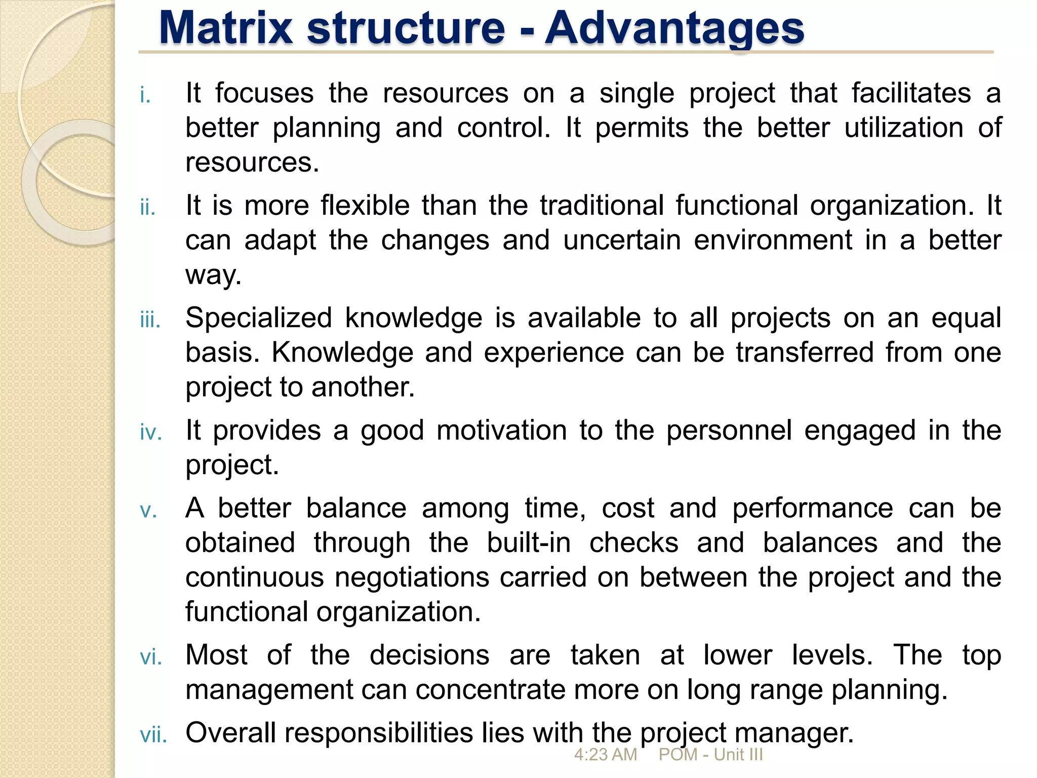 Matrix structure - Advantages
4:23 AM POM - Unit III
i. It focuses the resources on a single project that facilitates a
better planning and control. It permits the better utilization of
resources.
ii. It is more flexible than the traditional functional organization. It
can adapt the changes and uncertain environment in a better
way.
iii. Specialized knowledge is available to all projects on an equal
basis. Knowledge and experience can be transferred from one
project to another.
iv. It provides a good motivation to the personnel engaged in the
project.
v. A better balance among time, cost and performance can be
obtained through the built-in checks and balances and the
continuous negotiations carried on between the project and the
functional organization.
vi. Most of the decisions are taken at lower levels. The top
management can concentrate more on long range planning.
vii. Overall responsibilities lies with the project manager.
 