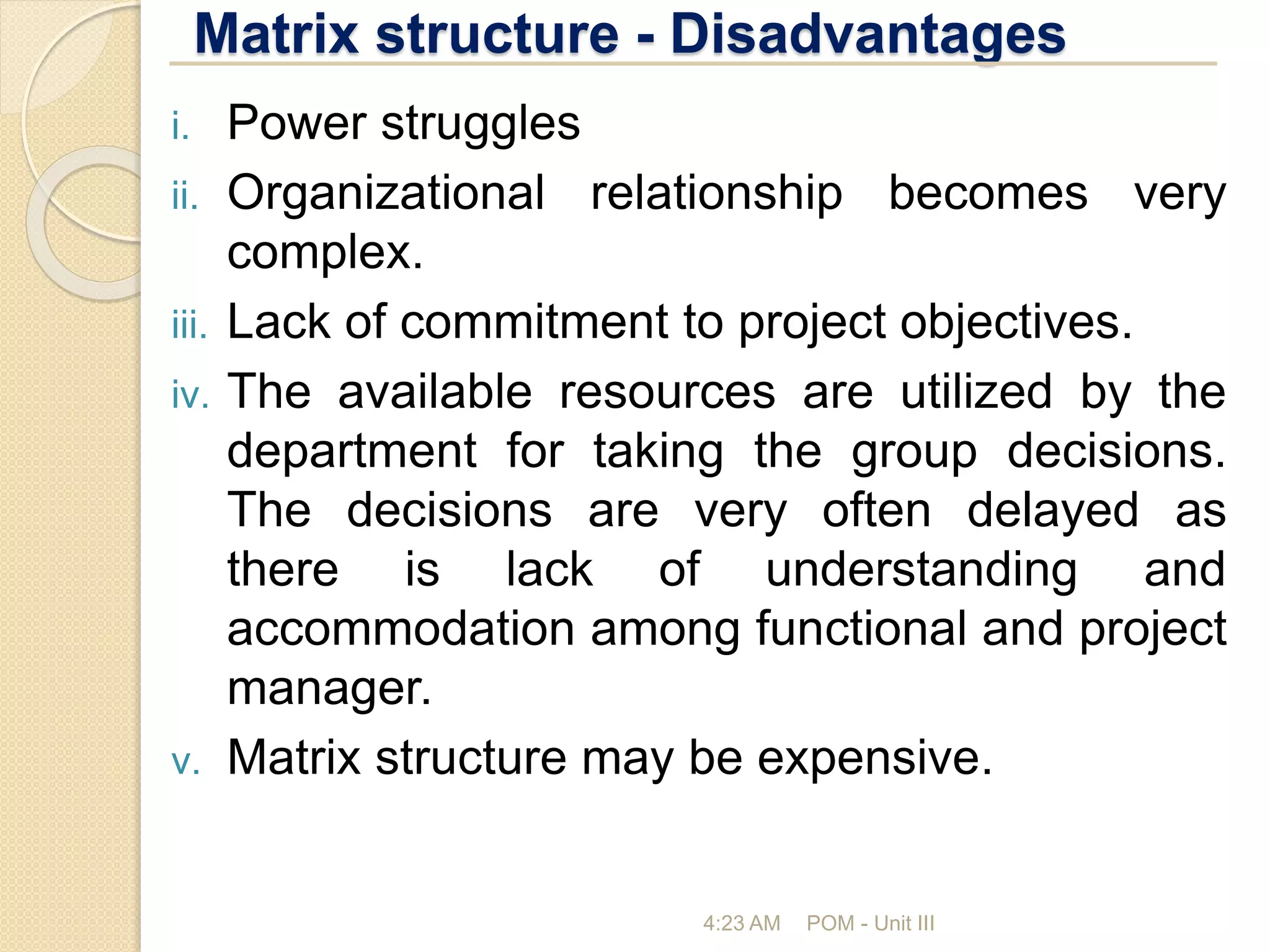 Matrix structure - Disadvantages
4:23 AM POM - Unit III
i. Power struggles
ii. Organizational relationship becomes very
complex.
iii. Lack of commitment to project objectives.
iv. The available resources are utilized by the
department for taking the group decisions.
The decisions are very often delayed as
there is lack of understanding and
accommodation among functional and project
manager.
v. Matrix structure may be expensive.
 